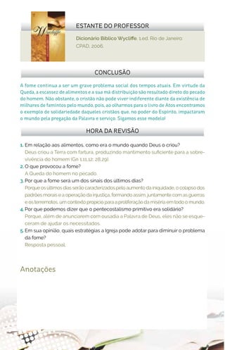 Dicionário Bíblico Wycliffe. 1.ed. Rio de Janeiro:
CPAD, 2006.
ESTANTE DO PROFESSOR
Anotações
1.	 Em relação aos alimentos, como era o mundo quando Deus o criou?
Deus criou a Terra com fartura, produzindo mantimento suficiente para a sobre-
vivência do homem (Gn 1.11,12; 28,29).
2.	O que provocou a fome?
A Queda do homem no pecado.
3.	Por que a fome será um dos sinais dos últimos dias?
Porque os últimos dias serão caracterizados pelo aumento da iniquidade, o colapso dos
padrões morais e a operação da injustiça, formando assim, juntamente com as guerras
e os terremotos, um contexto propício para a proliferação da miséria em todo o mundo.
4.	Por que podemos dizer que o pentecostalismo primitivo era solidário?
Porque, além de anunciarem com ousadia a Palavra de Deus, eles não se esque-
ceram de ajudar os necessitados.
5.	Em sua opinião, quais estratégias a Igreja pode adotar para diminuir o problema
da fome?
Resposta pessoal.
HORA DA REVISÃO
A fome continua a ser um grave problema social dos tempos atuais. Em virtude da
Queda, a escassez de alimentos e a sua má distribuição são resultado direto do pecado
do homem. Não obstante, o cristão não pode viver indiferente diante da existência de
milhares de famintos pelo mundo, pois, ao olharmos para o livro de Atos encontramos
o exemplo de solidariedade daqueles cristãos que, no poder do Espírito, impactaram
o mundo pela pregação da Palavra e serviço. Sigamos esse modelo!
CONCLUSÃO
 