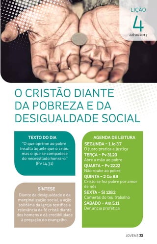 JOVENS 23
LIÇÃO
422/10/2017
SÍNTESE
Diante da desigualdade e da
marginalização social, a ação
solidária da Igreja testifica a
relevância da fé cristã diante
dos homens e dá credibilidade
à pregação do evangelho.
TEXTO DO DIA
“O que oprime ao pobre
insulta àquele que o criou,
mas o que se compadece
do necessitado honra-o.”
(Pv 14.31)
O CRISTÃO DIANTE
DA POBREZA E DA
DESIGUALDADE SOCIAL
AGENDA DE LEITURA
SEGUNDA – 1 Jo 3.7
O justo pratica a justiça
TERÇA – Pv 31.20
Abre a mão ao pobre
QUARTA – Pv 22.22
Não roube ao pobre
QUINTA – 2 Co 8.9
Cristo se fez pobre por amor
de nós
SEXTA – Sl 128.2
Comerás do teu trabalho
SÁBADO – Am 5.11
Denúncia profética
 