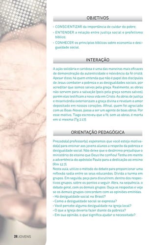 24 JOVENS
Prezado(a) professor(a), esperamos que você esteja motiva-
do(a) para ensinar aos jovens alunos a respeito da pobreza e
desigualdade social. Não deixe que o desânimo prejudique o
ministério do ensino que Deus lhe confiou! Tenha em mente
a advertência do apóstolo Paulo para a dedicação ao ensino
(Rm 12.7).
Nesta aula, utilize o método do debate para proporcionar uma
reflexão sadia entre os seus educandos. Divida a turma em
grupos. Em seguida, peça para discutirem, dentro dos respec-
tivos grupos, sobre os pontos a seguir. Abra, na sequência, o
debate geral, com os demais grupos. Ouça as respostas e veja
se os demais grupos concordam com as opiniões emitidas.
• Há desigualdade social no Brasil?
• Como a desigualdade social se expressa?
• Você percebe alguma desigualdade na igreja local?
• O que a Igreja deveria fazer diante da pobreza?
• Em sua opinião, o que significa ajudar o necessitado?
ORIENTAÇÃO PEDAGÓGICA
•	CONSCIENTIZAR da importância de cuidar do pobre;
•	ENTENDER a relação entre justiça social e profetismo
bíblico;
•	CONHECER os princípios bíblicos sobre economia e desi-
gualdade social.
INTERAÇÃO
OBJETIVOS
A ação solidária e caridosa é uma das maneiras mais eficazes
de demonstração da autenticidade e relevância da fé cristã.
Apesar disso, há quem entenda que não é papel dos discípulos
de Jesus combater a pobreza e as desigualdades sociais, por
acreditar que somos salvos pela graça. Realmente, as obras
não servem para a salvação (pois pela graça somos salvos),
porém elas testificam a nova vida em Cristo. As obras de justiça
e misericórdia exteriorizam a graça divina e revelam o amor
depositado em nossos corações. Afinal, quem foi agraciado
com as Boas-Novas, passa a ser um agente de boas obras. Por
esse motivo, Tiago escreveu que a fé, sem as obras, é morta
em si mesma (Tg 2.17).
 