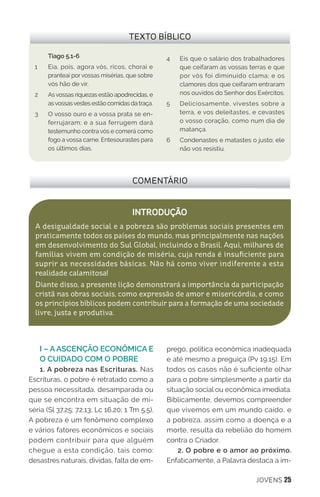 JOVENS 25
I – A ASCENÇÃO ECONÔMICA E
O CUIDADO COM O POBRE
1. A pobreza nas Escrituras. Nas
Escrituras, o pobre é retratado como a
pessoa necessitada, desamparada ou
que se encontra em situação de mi-
séria (Sl 37.25; 72.13; Lc 16.20; 1 Tm 5.5).
A pobreza é um fenômeno complexo
e vários fatores econômicos e sociais
podem contribuir para que alguém
chegue a esta condição, tais como:
desastres naturais, dívidas, falta de em-
prego, política econômica inadequada
e até mesmo a preguiça (Pv 19.15). Em
todos os casos não é suficiente olhar
para o pobre simplesmente a partir da
situação social ou econômica imediata.
Biblicamente, devemos compreender
que vivemos em um mundo caído, e
a pobreza, assim como a doença e a
morte, resulta da rebelião do homem
contra o Criador.
2. O pobre e o amor ao próximo.
Enfaticamente, a Palavra destaca a im-
COMENTÁRIO
INTRODUÇÃO
A desigualdade social e a pobreza são problemas sociais presentes em
praticamente todos os países do mundo, mas principalmente nas nações
em desenvolvimento do Sul Global, incluindo o Brasil. Aqui, milhares de
famílias vivem em condição de miséria, cuja renda é insuficiente para
suprir as necessidades básicas. Não há como viver indiferente a esta
realidade calamitosa!
Diante disso, a presente lição demonstrará a importância da participação
cristã nas obras sociais, como expressão de amor e misericórdia, e como
os princípios bíblicos podem contribuir para a formação de uma sociedade
livre, justa e produtiva.
TEXTO BÍBLICO
Tiago 5.1-6
1 	 Eia, pois, agora vós, ricos, chorai e
pranteai porvossas misérias, que sobre
vós hão de vir.
2 	 Asvossas riquezas estão apodrecidas, e
asvossasvestes estão comidas da traça.
3 	 O vosso ouro e a vossa prata se en-
ferrujaram; e a sua ferrugem dará
testemunho contra vós e comerá como
fogo a vossa carne. Entesourastes para
os últimos dias.
4 	 Eis que o salário dos trabalhadores
que ceifaram as vossas terras e que
por vós foi diminuído clama; e os
clamores dos que ceifaram entraram
nos ouvidos do Senhor dos Exércitos.
5 	 Deliciosamente, vivestes sobre a
terra, e vos deleitastes, e cevastes
o vosso coração, como num dia de
matança.
6 	 Condenastes e matastes o justo; ele
não vos resistiu.
 