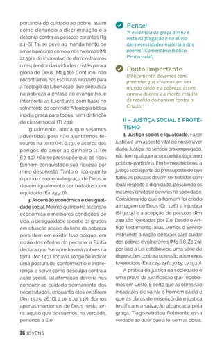 26 JOVENS
portância do cuidado ao pobre, assim
como denuncia a discriminação e a
desonra contra as pessoas carentes (Tg
2.1-6). Tal se deve ao mandamento de
amar o próximo como a nós mesmos (Mt
22.39) e do imperativo de demonstrarmos
o resplendor das virtudes cristãs para a
glória de Deus (Mt 5.16). Contudo, não
encontramos nas Escrituras respaldo para
a Teologia da Libertação, que centraliza
na pobreza a ênfase do evangelho, e
interpreta as Escrituras com base no
sofrimento do oprimido. A teologia bíblica
irradia graça para todos, sem distinção
de classe social (Tt 2.11).
Igualmente, ainda que sejamos
advertidos para não ajuntarmos te-
souros na terra (Mt 6.19), e acerca dos
perigos do amor ao dinheiro (1 Tm
6.7-10), não se pressupõe que os ricos
tenham conquistado sua riqueza por
meio desonesto. Tanto o rico quanto
o pobre carecem da graça de Deus, e
devem igualmente ser tratados com
equidade (Êx 23.3,6).
3. Ascensão econômica e desigual-
dade social. Mesmo quando há ascensão
econômica e melhores condições de
vida, a desigualdade social e os grupos
em situação abaixo da linha da pobreza
persistem em existir. Isso porque, em
razão dos efeitos do pecado, a Bíblia
declara que “sempre haverá pobres na
terra” (Mc 14.7). Todavia, longe de indicar
uma postura de conformismo e indife-
rença, e servir como desculpa contra a
ação social, tal afirmação deveria nos
conduzir ao cuidado permanente dos
necessitados, enquanto eles existirem
(Rm 15.25, 26; Gl 2.10; 1 Jo 3.17). Somos
apenas mordomos de Deus nesta ter-
ra; aquilo que possuímos, na verdade,
pertence a Ele!
Pense!
“A evidência da graça divina é
vista na pregação e no alívio
das necessidades materiais dos
pobres” (Comentário Bíblico
Pentecostal).
Ponto Importante
Biblicamente, devemos com-
preender que vivemos em um
mundo caído, e a pobreza, assim
como a doença e a morte, resulta
da rebelião do homem contra o
Criador.
II – JUSTIÇA SOCIAL E PROFE-
TISMO
1. Justiça social e igualdade. Fazer
justiça é um aspecto vital do nosso viver
diário. Justiça, no sentido ora empregado,
não tem qualquer acepção ideológica ou
político-partidária. Em termos bíblicos, a
justiça social parte do pressuposto de que
todas as pessoas devem ser tratadas com
igual respeito e dignidade, possuindo os
mesmos direitos e deveres na sociedade.
Considerando que o homem foi criado
à imagem de Deus (Gn 1.26), a injustiça
(Sl 92.15) e a acepção de pessoas (Rm
2.11) são rejeitadas por Ele. Desde o An-
tigo Testamento, aliás, vemos o Senhor
instruindo a nação de Israel para cuidar
dos pobres e vulneráveis (Mq 6.8; Zc 7.9);
por isso a Lei estabelecia uma série de
disposições contra a opressão aos menos
favorecidos (Êx 22.25; 23.6; 30.15; Lv 19.10).
A prática da justiça na sociedade é
uma prova da justificação que recebe-
mos em Cristo. É certo que as obras são
incapazes de salvar o homem caído e
que as obras de misericórdia e justiça
testificam a salvação alcançada pela
graça. Tiago retratou fielmente essa
verdade ao dizer que a fé, sem as obras,
 