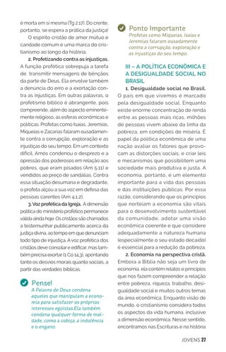 JOVENS 27
é morta em si mesma (Tg 2.17). Do crente,
portanto, se espera a prática da justiça!
O espírito cristão de amor mútuo e
caridade comum é uma marca do cris-
tianismo ao longo da história.
2. Profetizando contra as injustiças.
A função profética sobrepuja a tarefa
de transmitir mensagens de bênçãos
da parte de Deus. Ela envolve também
a denúncia do erro e a exortação con-
tra as injustiças. Em outras palavras, o
profetismo bíblico é abrangente, pois
compreende, além do aspecto eminente-
mente religioso, as esferas econômicas e
políticas. Profetas como Isaías, Jeremias,
Miqueias e Zacarias falaram ousadamen-
te contra a corrupção, exploração e as
injustiças do seu tempo. Em um contexto
difícil, Amós condenou o desprezo e a
opressão dos poderosos em relação aos
pobres, que eram pisados (Am 5.11) e
vendidos ao preço de sandálias. Contra
essa situação desumana e degradante,
o profeta alçou a sua voz em defesa das
pessoas carentes (Am 4.1,2).
3.Voz profética da Igreja. Adimensão
política do ministério profético permanece
válida ainda hoje. Os cristãos são chamados
a testemunhar publicamente acerca da
justiça divina, ao tempo em que denunciam
todo tipo de injustiça. Avoz profética dos
cristãos deve consolare edificar, mas tam-
bém precisa exortar (1 Co 14.3), apontando
tanto os desvios morais quanto sociais, a
partir das verdades bíblicas.
Pense!
A Palavra de Deus condena
aqueles que manipulam a econo-
mia para satisfazer os próprios
interesses egoístas.Ela também
condena qualquer forma de mal-
dade, como a cobiça, a indolência
e o engano.
Ponto Importante
Profetas como Miqueias, Isaías e
Jeremias falaram ousadamente
contra a corrupção, exploração e
as injustiças do seu tempo.
III – A POLÍTICA ECONÔMICA E
A DESIGUALDADE SOCIAL NO
BRASIL
1. Desigualdade social no Brasil.
O país em que vivemos é marcado
pela desigualdade social. Enquanto
existe enorme concentração de renda
entre as pessoas mais ricas, milhões
de pessoas vivem abaixo da linha da
pobreza, em condições de miséria. É
papel da política econômica de uma
nação avaliar os fatores que provo-
cam as distorções sociais, e criar leis
e mecanismos que possibilitem uma
sociedade mais produtiva e justa. A
economia, portanto, é um elemento
importante para a vida das pessoas
e das instituições públicas. Por essa
razão, considerando que os princípios
que norteiam a economia são vitais
para o desenvolvimento sustentável
da comunidade, adotar uma visão
econômica coerente e que considere
adequadamente a natureza humana
(especialmente o seu estado decaído)
é essencial para a redução da pobreza.
2. Economia na perspectiva cristã.
Embora a Bíblia não seja um livro de
economia, ela contém relatos e princípios
que nos fazem compreender a relação
entre pobreza, riqueza, trabalho, desi-
gualdade social e muitos outros temas
da área econômica. Enquanto visão de
mundo, o cristianismo considera todos
os aspectos da vida humana, inclusive
a dimensão econômica. Nesse sentido,
encontramos nas Escrituras e na história
 