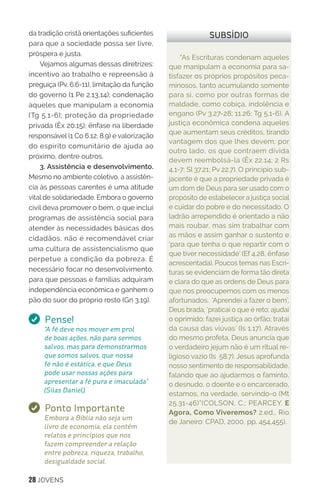 28 JOVENS
“As Escrituras condenam aqueles
que manipulam a economia para sa-
tisfazer os próprios propósitos peca-
minosos, tanto acumulando somente
para si, como por outras formas de
maldade, como cobiça, indolência e
engano (Pv 3.27-28; 11.26; Tg 5.1-6). A
justiça econômica condena aqueles
que aumentam seus créditos, tirando
vantagem dos que lhes devem; por
outro lado, os que contraem dívida
devem reembolsá-la (Êx 22.14; 2 Rs
4,1-7; Sl 37.21; Pv 22.7). O princípio sub-
jacente é que a propriedade privada é
um dom de Deus para ser usado com o
propósito de estabelecer a justiça social
e cuidar do pobre e do necessitado. O
ladrão arrependido é orientado a não
mais roubar, mas sim trabalhar com
as mãos e assim ganhar o sustento e
‘para que tenha o que repartir com o
que tiver necessidade’ (Ef 4.28, ênfase
acrescentada). Poucos temas nas Escri-
turas se evidenciam de forma tão direta
e clara do que as ordens de Deus para
que nos preocupemos com os menos
afortunados. ‘Aprendei a fazer o bem’,
Deus brada, ‘praticai o que é reto; ajudai
o oprimido; fazei justiça ao órfão; tratai
da causa das viúvas’ (Is 1.17). Através
do mesmo profeta, Deus anuncia que
o verdadeiro jejum não é um ritual re-
ligioso vazio (Is 58.7). Jesus aprofunda
nosso sentimento de responsabilidade,
falando que ao ajudarmos o faminto,
o desnudo, o doente e o encarcerado,
estamos, na verdade, servindo-o (Mt
25.31-46)”(COLSON, C.; PEARCEY. E
Agora, Como Viveremos? 2.ed., Rio
de Janeiro: CPAD, 2000, pp. 454,455).
SUBSÍDIOda tradição cristã orientações suficientes
para que a sociedade possa ser livre,
próspera e justa.
Vejamos algumas dessas diretrizes:
incentivo ao trabalho e repreensão à
preguiça (Pv. 6.6-11), limitação da função
do governo (1 Pe 2.13,14); condenação
àqueles que manipulam a economia
(Tg 5.1-6); proteção da propriedade
privada (Êx 20.15); ênfase na liberdade
responsável (1 Co 6.12; 8.9) e valorização
do espírito comunitário de ajuda ao
próximo, dentre outros.
3. Assistência e desenvolvimento.
Mesmo no ambiente coletivo, a assistên-
cia às pessoas carentes é uma atitude
vital de solidariedade. Embora o governo
civil deva promover o bem, o que inclui
programas de assistência social para
atender às necessidades básicas dos
cidadãos, não é recomendável criar
uma cultura de assistencialismo que
perpetue a condição da pobreza. É
necessário focar no desenvolvimento,
para que pessoas e famílias adquiram
independência econômica e ganhem o
pão do suor do próprio rosto (Gn 3.19).
Pense!
“A fé deve nos mover em prol
de boas ações, não para sermos
salvos, mas para demonstrarmos
que somos salvos, que nossa
fé não é estática, e que Deus
pode usar nossas ações para
apresentar a fé pura e imaculada”
(Silas Daniel).
Ponto Importante
Embora a Bíblia não seja um
livro de economia, ela contém
relatos e princípios que nos
fazem compreender a relação
entre pobreza, riqueza, trabalho,
desigualdade social.
 