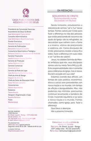 CASA PUBLICADORA DAS
ASSEMBLEIAS DE DEUS
Comunique-se com a editora da
revista de Jovens
Por carta: Av. Brasil, 34.401 - Bangu
CEP: 21852-002 - Rio de Janeiro/RJ
Por e-mail: telma.bueno@cpad.com.br
SEGUIDORES DE CRISTO
Testemunhando numa
Sociedade em Ruínas
Neste trimestre, estudaremos a
relevância de sermos “sal” e “luz” nesse
tempo. Fomos salvos por Cristo para
fazer a diferença na vida das pessoas
que estão precisando do socorro e da
ajuda da Igreja: são os refugiados, os
desvalidos que sofrem com a fome
e a miséria, vítimas de preconceito
e violência, etc. Como discípulos de
Cristo, precisamos revelar a nossa fé a
estes, fazer a diferença em suas vidas
e ser “sal fora do saleiro”.
Jesus, no célebre Sermão do Mon-
te, enfatizou que nós, seus discípulos
somos sal e luz nesta Terra (Mt 5.13-16).
Esta responsabilidade não é somente
para a liderança da igreja, mas é nossa.
Ela tem ecoado em sua vida?
Estamos vivendo dias difíceis, um
tempo de caos político, econômico,
ético e social sem precedentes em
nossa nação e no mundo. Um tempo
de aflição e desigualdades. Mas, não
podemos nos intimidar, precisamos
continuar levantando a bandeira de
Cristo, trazendo equilíbrio e luz para
a nossa nação e o mundo. Fomos
chamados, como Igreja, para fazer a
diferença.
Que Deus o abençoe.
Até o próximo trimestre.RIO DE JANEIRO
CPAD Matriz
Av. Brasil, 34.401 - Bangu - CEP21852-002
Rio de Janeiro - RJ
Tel.: (21) 2406-7373 - Fax: (21) 2406-7326
E-mail: comercial@cpad.com.br
Telemarketing
0800-021-7373 Ligação gratuita
Segunda a sexta: 8h às 18h - Sábado de 8h às 14h.
Livraria Virtual
http://www.cpad.com.br
DA REDAÇÃO
Presidente da Convenção Geral das
Assembleias de Deus no Brasil
José Wellington Costa Júnior
Conselho Administrativo
José Wellington Bezerra da Costa
Diretor Executivo
Ronaldo Rodrigues de Souza
Gerente de Publicações
Alexandre Claudino Coelho
Consultoria Doutrinária e Teológica
Antonio Gilberto e Claudionor de Andrade
Gerente Financeiro
Josafá Franklin Santos Bomfim
Gerente de Produção
Jarbas Ramires Silva
Gerente Comercial
Cícero da Silva
Gerente da Rede de Lojas
João Batista Guilherme da Silva
Chefe de Arte & Design
Wagner de Almeida
Chefe do Setor de Educação Cristã
César Moisés Carvalho
Comentarista
Valmir Nascimento
Redatora
Telma Bueno
Designer, Diagramação e Capa
Suzane Barboza
Fotos
Shutterstock
 