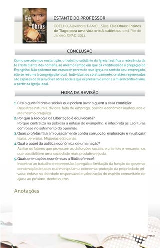 Anotações
COELHO, Alexandre; DANIEL, Silas. Fé e Obras: Ensinos
de Tiago para uma vida cristã autêntica. 1.ed. Rio de
Janeiro: CPAD, 2014.
1.	 Cite alguns fatores e sociais que podem levar alguém a essa condição:	
Desastres naturais, dívidas, falta de emprego, política econômica inadequada e
até mesmo preguiça.
2.	Por que a Teologia da Libertação é equivocada?
Porque centraliza na pobreza a ênfase do evangelho, e interpreta as Escrituras
com base no sofrimento do oprimido.
3.	Quais profetas falaram ousadamente contra corrupção, exploração e injustiças?
Isaías, Jeremias, Miqueias e Zacarias.
4.	Qual o papel da política econômica de uma nação?
Avaliar os fatores que provocam as distorções sociais, e criar leis e mecanismos
que possibilitem uma sociedade mais produtiva e justa.
5.	Quais orientações econômicas a Bíblia oferece?
Incentivo ao trabalho e repreensão à preguiça, limitação da função do governo;
condenação àqueles que manipulam a economia; proteção da propriedade pri-
vada; ênfase na liberdade responsável e valorização do espírito comunitário de
ajuda ao próximo, dentre outros.
HORA DA REVISÃO
CONCLUSÃO
Como percebemos nesta lição, o trabalho solidário da Igreja testifica a relevância da
fé cristã diante dos homens, ao mesmo tempo em que dá credibilidade à pregação do
Evangelho. Não podemos nos esquecer, porém de que Igreja, no sentido aqui empregado,
não se resume à congregação local. Individual ou coletivamente, cristãos regenerados
são capazes de desenvolver obras sociais que expressem o amor e a misericórdia divina,
a partir da igreja local.
ESTANTE DO PROFESSOR
 