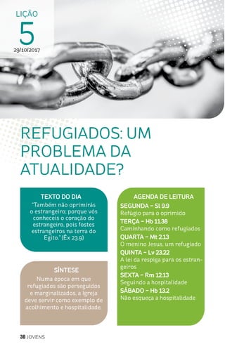 30 JOVENS
SÍNTESE
Numa época em que
refugiados são perseguidos
e marginalizados, a Igreja
deve servir como exemplo de
acolhimento e hospitalidade.
TEXTO DO DIA
“Também não oprimirás
o estrangeiro; porque vós
conheceis o coração do
estrangeiro, pois fostes
estrangeiros na terra do
Egito.” (Êx 23.9)
LIÇÃO
529/10/2017
REFUGIADOS: UM
PROBLEMA DA
ATUALIDADE?
AGENDA DE LEITURA
SEGUNDA – Sl 9.9
Refúgio para o oprimido
TERÇA – Hb 11.38
Caminhando como refugiados
QUARTA – Mt 2.13
O menino Jesus, um refugiado
QUINTA – Lv 23.22
A lei da respiga para os estran-
geiros
SEXTA – Rm 12.13
Seguindo a hospitalidade
SÁBADO – Hb 13.2
Não esqueça a hospitalidade
 