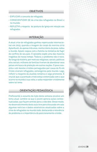 JOVENS 31
Professor(a), o assunto da lição desta semana envolve um
tema atual. Lembre-se que o jovem aprecia aulas contex-
tualizadas, que façam sentido para a vida dele. Desse modo,
no desenvolvimento desta aula leve para discussão em sala
algumas notícias e dados estatísticos atualizados sobre a
crise de refugiados no mundo todo, destacando a relevância
do problema e a importância do posicionamento cristão.
A atual crise de refugiados ganhou repercussão internacio-
nal em 2015, quando a imagem do corpo do menino sírio
AylanKurdi, de apenas três anos, morto à beira da praia, rodou
o mundo. Aylam viajava com a família na tentativa de fugir
do conflito de seu país. O episódio expôs uma das maiores
tragédias do nosso tempo. Todavia, o problema não é novo.
Ao longo da história, por motivos religiosos, sociais, políticos
e/ou sociais, milhares de famílias tiveram de abandonar seus
países em busca de proteção em outras nações. O povo isra-
elita e até mesmo cristãos perseguidos por causa da fé em
Cristo viveram refugiados, estrangeiros pelo mundo. Logo,
refletir a respeito da aludida temática é algo premente. É
crucial que a juventude cristã esteja sintonizada com o que
ocorre no mundo à sua volta, e saiba responder cristãmente
sobre tal tema.
•	EXPLICAR o conceito de refugiado;
•	CONSCIENTIZAR-SE da crise dos refugiados no Brasil e
no mundo;
•	REFLETIR a respeito da postura da Igreja em relação aos
refugiados.
OBJETIVOS
INTERAÇÃO
ORIENTAÇÃO PEDAGÓGICA
 