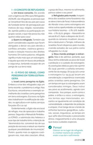 JOVENS 33
I – O CONCEITO DE REFUGIADOS
1. Um breve conceito. De acordo
com a Agência da ONU para Refugiados
(ACNUR), são refugiadas as pessoas que
se “encontram fora do seu país por causa
de fundado temor de perseguição por
motivos de raça, religião, nacionalida-
de, opinião política ou participação em
grupos sociais, e que não possa (ou não
queira) voltar para casa”.
2. Quem é o refugiado. Também são
assim considerados aqueles que foram
obrigados a deixar seu país devido a
conflitos armados, violência genera-
lizada e violação massiva dos direitos
humanos. Em outras palavras, refugiado
significa muito mais que um estrangeiro,
é aquele que está em busca de proteção
e segurança, tentando escapar de um
perigo de sua terra natal.
II - O POVO DE ISRAEL COMO
PEREGRINO EM TERRA ESTRAN-
GEIRA
1. Israel como peregrino no Egito.
Embora a crise dos refugiados seja um
tema recente, o problema é antigo. Nas
Escrituras, encontramos o exemplo se-
melhante dos israelitas como peregrinos
em terra estrangeira. Escravos no Egito
eles trabalharam na edificação de cida-
des, na agricultura e em outros serviços
forçados (Êx 1.11-14).
Evidentemente, o Egito não era local
de refúgio, mas de opressão e trabalho
penoso. Segundo o Manual do Pentateu-
co (CPAD), a submissão dos hebreus a
esse tipo de trabalho tinha a intenção de
“desmoralizá-los, convencê-los de sua
posição de escravos e reduzir ao máximo
qualquer possibilidade de insurreição”.
Porém, quanto mais os egípcios casti-
gavam-nos, mais eles cresciam. Afinal,
a graça de Deus, mesmo no sofrimento,
pairava sobre o seu povo!
2. Refugiados pelo mundo. A experi-
ência dos israelitas como forasteiros não
se ateve à terra de Faraó. A descendência
de Abraão viveu como estrangeira em
várias outras oportunidades ao longo de
sua história (assírios – 2 Rs 17.6, babilô-
nios – 2 Rs 25.21, gregos – Alexandria no
século III a.C). Após a diáspora de 70 d.C,
quando os romanos invadiram Jerusa-
lém e destruíram o Templo, milhares de
israelitas foram dispersos pelo mundo,
vivendo exilados de sua pátria como
refugiados (Lc 21.24).
3. Deus manda proteger o estran-
geiro. Não é de admirar, portanto, que
Deus tenha ordenado ao povo de Israel
a proteção e o cuidado do estrangeiro.
As exortações bíblicas para não oprimir
(Êx 23.9), permitir a colheita remanes-
cente (lei da respiga, Dt 24.19-22) e amar
o estrangeiro (Lv 19.33,34) levam em
consideração a experiência vivenciada
pelos israelitas como peregrinos. Em
um tempo em que os estrangeiros eram
considerados inimigos, Deus instrui
seu povo ao acolhimento, agindo com
compaixão. Isso porque, assim como o
pobre, o órfão e a viúva, o estrangeiro,
nos termos aqui mencionados, en-
contra-se igualmente em condição de
vulnerabilidade, a depender de proteção
e amparo. Viver longe do lar e tendo de
enfrentar barreiras geográficas, cultu-
rais, sociais, linguísticas, ao tempo em
que sofre discriminação e preconceito
étnico, inegavelmente é uma situação
que evoca cuidados especiais.
Pense!
Colocar-se no lugar do refugiado
é a melhor maneira de compre-
ender a sua dor e sofrimento.
 