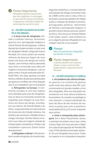 34 JOVENS
Ponto Importante
Refugiado significa muito mais
que um imigrante; é o estrangei-
ro que está em busca de proteção
e segurança, tentando escapar de
um perigo de sua terra natal.
III – OS REFUGIADOS NA EURO-
PA E NO BRASIL
1. A atual crise de refugiados. De-
vido a conflitos internos, terrorismo,
guerras civis, perseguição religiosa e
outras formas de perseguição, a última
década tem testemunhado a maior crise
de refugiados desde a Segunda Guerra
Mundial. Em várias partes do mundo,
milhares de pessoas fogem de seus
países em busca de abrigo em outras
nações, com famílias inteiras deixando
seus lares e arriscando suas vidas em
viagens e travessias perigosas, a pé ou
pelos mares. Estudo realizado pela AC-
NUR/ONU, em 2015, apontou um total
de 65,3 milhões de pessoas deslocadas
por guerras e conflitos até o final daquele
ano. É um verdadeiro caos humanitário!
2. Refugiados na Europa. O con-
tinente europeu é uma das regiões
mais afetadas pela crise de refugiados.
Isso se deve ao crescente número de
migrantes que chegam às suas fron-
teiras em busca de abrigo, oriundas,
em sua maioria, do Oriente Médio e da
África, especialmente em decorrência
do terrorismo do Estado Islâmico. Na
tentativa de atravessar o Mediterrâneo e
chegar à Europa, famílias inteiras arris-
cam suas vidas em viagens a bordo de
embarcações clandestinas. Muitos não
completam o percurso. Outros tantos
desaparecem.
3. Refugiados no Brasil. O Brasil tam-
bém recebe refugiados do mundo todo.
Segundo estatísticas, o número total de
solicitações de refúgio aumentou mais
de 2.868% entre 2010 e 2015. Entre as
principais causas dos pedidos de refúgio
estão a violação de direitos humanos,
perseguições políticas, reencontro
de famílias e perseguição religiosa. A
grande maioria dessas pessoas advém
da África, Ásia (inclusive Oriente Médio)
e do Caribe. Jovem, você conhece ou
já viu alguma pessoa refugiada em sua
cidade? Qual foi a sua reação?
Pense!
Mais da metade dos refugiados
no mundo é criança.
Ponto Importante
A última década tem testemu-
nhado a maior crise de refu-
giados desde a Segunda Guerra
Mundial.
IV – OS REFUGIADOS E A IGREJA
1. Um problema dos últimos tempos.
As guerras e os rumores de guerras
serão sinais dos últimos dias (Mc 13.7),
ocasionando em grande medida a crise
dos refugiados. Mas isso não pode nos
anestesiar em face desse problema
humanitário. Os eventos escatológicos
não afastam a responsabilidade do
povo de Deus de dar mostras do seu
amor e justiça para com o próximo e
necessitado (Sl 72.13; Pv 31.20), enquanto
aqui estiver.
2. Amor e compaixão pelo estran-
geiro. Em o Novo Testamento, temos
o exemplo do próprio Jesus que, ainda
criança, foge com seus pais para o Egito
em razão da perseguição de Herodes (Mt
2.13). O Filho de Deus encarnado, portan-
to, foi um refugiado nessa terra. Cristo
se importa e se compadece daqueles
 