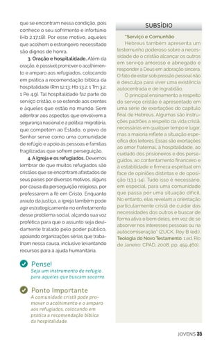 JOVENS 35
“Serviço e Comunhão
Hebreus também apresenta um
testemunho poderoso sobre a neces-
sidade de o cristão alcançar os outros
em serviço amoroso e abnegado e
responder a Deus em adoração sincera.
O fato de estar sob pressão pessoal não
é desculpa para viver uma existência
autocentrada e de ingratidão.
O principal ensinamento a respeito
do serviço cristão é apresentado em
uma série de exortações do capítulo
final de Hebreus. Algumas são instru-
ções padrões a respeito da vida cristã,
necessárias em qualquer tempo e lugar,
mas a maioria reflete a situação espe-
cífica dos leitores. Essas são exortações
ao amor fraternal, à hospitalidade, ao
cuidado dos prisioneiros e dos perse-
guidos, ao contentamento financeiro e
à estabilidade e firmeza espiritual em
face de opiniões distintas e de oposi-
ção (13.1-14). Tudo isso é necessário,
em especial, para uma comunidade
que passa por uma situação difícil.
No entanto, elas revelam a orientação
particularmente cristã de cuidar das
necessidades dos outros e buscar de
forma ativa o bem deles, em vez de se
absorver nos interesses pessoais ou na
autocomiseração” (ZUCK, Roy B (ed.).
Teologia do Novo Testamento. 1.ed. Rio
de Janeiro: CPAD, 2008, pp. 459,460).
SUBSÍDIOque se encontram nessa condição, pois
conhece o seu sofrimento e infortúnio
(Hb 2.17,18). Por esse motivo, aqueles
que acolhem o estrangeiro necessitado
são dignos de honra.
3. Oração e hospitalidade. Além da
oração, é possível promover o acolhimen-
to e amparo aos refugiados, colocando
em prática a recomendação bíblica da
hospitalidade (Rm 12.13; Hb 13.2; 1 Tm 3.2;
1 Pe 4.9). Tal hospitalidade faz parte do
serviço cristão, e se estende aos crentes
e àqueles que estão no mundo. Sem
adentrar aos aspectos que envolvem a
segurança nacional e a política migratória,
que competem ao Estado, o povo do
Senhor serve como uma comunidade
de refúgio e apoio às pessoas e famílias
fragilizadas que sofrem perseguição.
4. A igreja e os refugiados. Devemos
lembrar de que muitos refugiados são
cristãos que se encontram afastados de
seus países por diversos motivos, alguns
por causa da perseguição religiosa, por
professarem a fé em Cristo. Enquanto
arauto da justiça, a igreja também pode
agir estrategicamente no enfretamento
desse problema social, alçando sua voz
profética para que o assunto seja devi-
damente tratado pelo poder público,
apoiando organizações sérias que traba-
lham nessa causa, inclusive levantando
recursos para a ajuda humanitária.
Pense!
Seja um instrumento de refúgio
para aqueles que buscam socorro.
Ponto Importante
A comunidade cristã pode pro-
mover o acolhimento e o amparo
aos refugiados, colocando em
prática a recomendação bíblica
da hospitalidade.
 