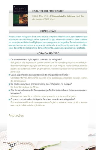 HAMILTON, Victor P. Manual do Pentateuco. 2.ed. Rio
de Janeiro: CPAD, 2007.
ESTANTE DO PROFESSOR
Anotações
A questão dos refugiados é um tema atual e complexo. Não obstante, considerando que
o Senhor é um alto refúgio para o oprimido (Sl 9.9), a comunidade cristã deve também
ser uma comunidade de refúgio para os estrangeiros perseguidos. Sem desconsiderar
os aspectos que envolvem a segurança nacional e a política migratória, aos cristãos
cabe, do ponto de vista prático, dar acolhimento àqueles que precisam de proteção.
CONCLUSÃO
HORA DA REVISÃO
1.	 De acordo com a lição, qual o conceito de refugiado?
Refugiadas são as pessoas que se encontram fora do seu país por causa de fun-
dado temor de perseguição por motivos de raça, religião, nacionalidade, opinião
política ou participação em grupos sociais, e que não possa (ou não queira) voltar
para casa.
2.	Quais as principais causas da crise de refugiados no mundo?
Conflitos internos, terrorismo, guerras civis, perseguição religiosa e outras formas
de perseguição.
3.	De onde é oriunda a grande maioria dos refugiados na Europa?
Do Oriente Médio e da África.
4.	Cite três exortações de Deus no Antigo Testamento sobre o tratamento aos es-
trangeiros?
Não oprimir, permitir a colheita remanescente e amar o estrangeiro.
5.	O que a comunidade cristã pode fazer em relação aos refugiados?
Promover o acolhimento e amparo aos refugiados, colocando em prática a reco-
mendação bíblica da hospitalidade.
 