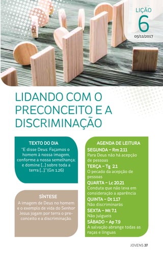 JOVENS 37
SÍNTESE
A imagem de Deus no homem
e o exemplo de vida do Senhor
Jesus jogam por terra o pre-
conceito e a discriminação.
TEXTO DO DIA
“E disse Deus: Façamos o
homem à nossa imagem,
conforme a nossa semelhança;
e domine [...] sobre toda a
terra [...].” (Gn 1.26)
LIÇÃO
605/11/2017
LIDANDO COM O
PRECONCEITO E A
DISCRIMINAÇÃO
AGENDA DE LEITURA
SEGUNDA – Rm 2.11
Para Deus não há acepção
de pessoas
TERÇA – Tg 2.1
O pecado da acepção de
pessoas
QUARTA – Lc 20.21
Conduta que não leva em
consideração a aparência
QUINTA – Dt 1.17
Não discriminarás
SEXTA – Mt 7.1
Não julgueis
SÁBADO – Ap 7.9
A salvação abrange todas as
raças e línguas
 