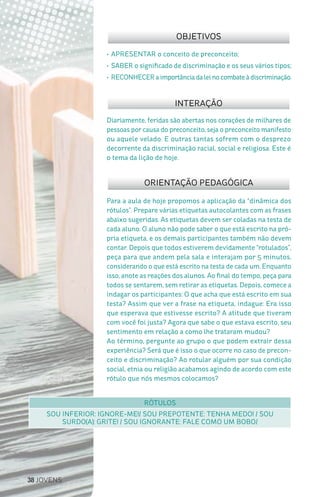 38 JOVENS
Para a aula de hoje propomos a aplicação da “dinâmica dos
rótulos”. Prepare várias etiquetas autocolantes com as frases
abaixo sugeridas. As etiquetas devem ser coladas na testa de
cada aluno. O aluno não pode saber o que está escrito na pró-
pria etiqueta, e os demais participantes também não devem
contar. Depois que todos estiverem devidamente “rotulados”,
peça para que andem pela sala e interajam por 5 minutos,
considerando o que está escrito na testa de cada um. Enquanto
isso, anote as reações dos alunos. Ao final do tempo, peça para
todos se sentarem, sem retirar as etiquetas. Depois, comece a
indagar os participantes: O que acha que está escrito em sua
testa? Assim que ver a frase na etiqueta, indague: Era isso
que esperava que estivesse escrito? A atitude que tiveram
com você foi justa? Agora que sabe o que estava escrito, seu
sentimento em relação a como lhe trataram mudou?
Ao término, pergunte ao grupo o que podem extrair dessa
experiência? Será que é isso o que ocorre no caso de precon-
ceito e discriminação? Ao rotular alguém por sua condição
social, etnia ou religião acabamos agindo de acordo com este
rótulo que nós mesmos colocamos?
Diariamente, feridas são abertas nos corações de milhares de
pessoas por causa do preconceito, seja o preconceito manifesto
ou aquele velado. E outras tantas sofrem com o desprezo
decorrente da discriminação racial, social e religiosa. Este é
o tema da lição de hoje.
•	APRESENTAR o conceito de preconceito;
•	SABER o significado de discriminação e os seus vários tipos;
•	RECONHECER a importância da lei no combate à discriminação.
OBJETIVOS
INTERAÇÃO
ORIENTAÇÃO PEDAGÓGICA
RÓTULOS
SOU INFERIOR: IGNORE-ME!/ SOU PREPOTENTE: TENHA MEDO! / SOU
SURDO(A): GRITE! / SOU IGNORANTE: FALE COMO UM BOBO/
 