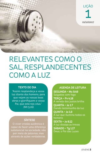 JOVENS 3
RELEVANTES COMO O
SAL, RESPLANDECENTES
COMO A LUZ
SÍNTESE
O viver cristão autêntico é
capaz de fazer uma diferença
substancial na sociedade, não
por meio de palavras, mas
através de ações verdadeiras.
AGENDA DE LEITURA
SEGUNDA – Mc 9.49
Salgados com fogo
TERÇA – Pv 4.18
A vereda dos justos brilha
QUARTA – Jo 1.7
Dando testemunho da luz
QUINTA – Jo 1.9
A luz que ilumina todos os
homens
SEXTA – Jo 8.12
A luz dissipa as trevas
SÁBADO – Tg 1.17
Deus, o Pai das Luzes
LIÇÃO
101/10/2017
TEXTO DO DIA
“Assim resplandeça a vossa
luz diante dos homens, para
que vejam as vossas boas
obras e glorifiquem o vosso
Pai, que está nos céus.”
(Mt 5.16)
 