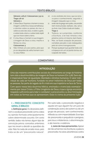 JOVENS 39
COMENTÁRIO
INTRODUÇÃO
Uma das maiores contribuições sociais do cristianismo ao longo da história
tem sido a doutrina bíblica da imagem de Deus no homem (Gn 1.26). Sem ela,
é impensável falar de igualdade, liberdade e direitos humanos. O valor indi-
vidual de cada ser humano, fundado no amor indistinto de Deus por todas
as pessoas, faz parte do legado da fé cristã em sua trajetória na face da Terra.
Com apoio nessa bela doutrina bíblica, ensinada e vivenciada exemplar-
mente por Jesus Cristo, o Filho Unigênito de Deus, é que a Igreja encontra
respaldo suficiente para lidar e combater o preconceito e a discriminação
em todas as formas que se apresentam. Esse é o tema da presente lição.
TEXTO BÍBLICO
Gênesis 1.26,27; Colossenses 3.9-11;
Tiago 2.8-10
Gênesis 1
26	 E disse Deus: Façamos o homem à nossa
imagem, conforme a nossa semelhança;
e domine sobre os peixes do mar, e
sobre as aves dos céus, e sobre o gado,
e sobre toda a terra, e sobre todo réptil
que se move sobre a terra.
27 	 E criou Deus o homem à sua imagem;
à imagem de Deus o criou; macho e
fêmea os criou.
	 Colossenses 3
9	 Não mintais uns aos outros, pois que
já vos despistes do velho homem com
os seus feitos
10	 e vos vestistes do novo, que se reno-
va para o conhecimento, segundo a
imagem daquele que o criou;
11 	 ondenãohágregonemjudeu,circuncisão
nem incircuncisão, bárbaro, cita, servo
ou livre; mas Cristo é tudo em todos.
Tiago 2
8	 Todavia, se cumprirdes, conforme
a Escritura, a lei real: Amarás a teu
próximo como a ti mesmo, bem fazeis.
9 	 Mas, se fazeis acepção de pessoas,
cometeis pecado e sois redarguidos
pela lei como transgressores.
10	 Porque qualquer que guardar toda a lei
e tropeçar em um só ponto tornou-se
culpado de todos.
I – PRECONCEITO: CONCEITO
GERAL E BÍBLICO
1. Definição geral. Os dicionários defi-
nem ovocábulo preconceito como a ideia
ou opinião formada antecipadamente
sobre determinado assunto. Em certo
sentido, todos nós temos algum tipo de
convicção prévia; conceitos anteriores
que nos levam a decidir as questões da
vida. Não há nada de errado nisso, pois
trata-se de um “preconceito natural”.
Por outro lado, o preconceito negativo é
aquele em que alguém faz um juízo de
condenação acerca de outrem ou de um
grupo de pessoas, sem conhecimento,
reflexão ou com imparcialidade. Esse tipo
de preconceito é prejudicial e perigoso,
pois leva à intolerância, à discriminação,
e até mesmo, à violência.
2.Juízesdemauspensamentos.Apesar
de não acharmos nas Escrituras a palavra
preconceito, hávárias advertências contra
 