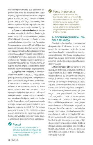 40 JOVENS
esse comportamento que pode ser ex-
presso por meio do desprezo (Rm 10.12)
e pelo julgamento condenatório dirigido
pelas aparências (Jo 7.24) e sem critérios
justos (Jo 8.15, 16).Tiago chama de “juízes
de maus pensamentos”aqueles que me-
nosprezavamosmenosafortunados(Tg2.4).
3. O preconceito de Pedro. Antes de
receber a revelação de Deus, Pedro agia
com preconceito em relação aos gentios
(At 10). No entanto ao serconfrontado pela
verdade divina, entendeu que Deus não
fazacepçãodepessoas(At10.34).Quantos
agem como juízes de maus pensamentos
emrelaçãoaosoutros,fazendojulgamentos
moraisbaseadosemrótulos,estereótipose
inverdades?Devemosfazerumaprofunda
avaliação de nossos corações para ver se
não estamos agindo da mesma forma. O
EspíritodeDeusampliaavisãoestreitadoser
humanoederrubatodotipodepreconceito.
4.Julgandocomsabedoria.Aadvertên-
cia do Mestre em Mateus 7.1, “não julgueis,
para que não sejais julgados,”é importante
para combater o julgamento prematuro.
É necessário observar, no entanto, que
o Senhor Jesus não estabeleceu, com
estas palavras, um mandamento contra
qualquer tipo de julgamento, pelo qual
não possamos denunciar o erro e exortar
os pecadores. O objetivo maior da decla-
ração é que devemos tratar os outros da
maneira como queremos sertratados, com
base na regra de ouro (Mt 7.12). Devemos
procurar avaliar a nós mesmos, e aos
outros, utilizando os mesmos padrões.
Somos convidados, como servos de Deus,
a julgar com discernimento e sabedoria.
Pense!
O preconceito, seja ele étnico,
social ou cultural, nos impede de
testemunhar o amor e a graça de
Deus na sociedade.
Ponto Importante
Apesar de não acharmos nas
Escrituras a palavra preconceito,
há várias advertências contra esse
comportamento que pode ser
expresso por meio do desprezo
e pelo julgamento condenatório
dirigido pelas aparências e sem
critérios justos.
II – DISCRIMINAÇÃO RACIAL, SO-
CIAL E RELIGIOSA
Discriminação significa o tratamento
desigual e injusto de uma pessoa ou um
grupo de pessoas em razão de classe
social, cor da pele, nacionalidade, convic-
ções religiosas, etc. É uma conduta que
desonra a Deus e desmerece o valor do
próximo. Conheça os principais tipos de
discriminação:
1. Discriminação étnica. Consiste em
qualquer distinção, exclusão, restrição
ou preferência, baseadas em raça, cor,
descendência ou origem nacional ou
étnica. É uma das mais terríveis e cruéis
formas de acepção de pessoas, pois
aquele que é discriminado é tratado
como um ser de segunda categoria.
Tal discriminação é errônea já que
nega o princípio extraído de Gênesis
1.26, segundo o qual todos os seres
humanos são criados à imagem de
Deus. A Bíblia profere um duro golpe
no racismo ao enfatizar que, segundo a
imagem daquEle que nos criou, não há
grego, nem judeu, nem bárbaro ou cita;
mas Cristo é tudo, e em todos (Cl 3.11).
O pensamento de segregação étnica
também não consegue se sustentar
diante da irrefutável verdade bíblica
de que a graça salvadora se estende a
toda humanidade (Jo 3.16), às pessoas
de todas as nações, e tribos, e povos,
e línguas (Ap 7.9).
 