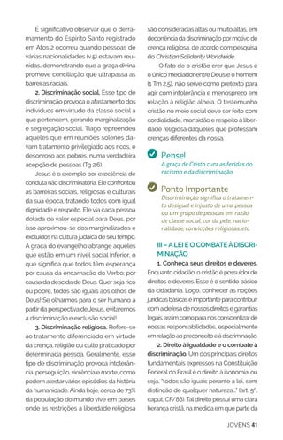 JOVENS 41
É significativo observar que o derra-
mamento do Espírito Santo registrado
em Atos 2 ocorreu quando pessoas de
várias nacionalidades (v.5) estavam reu-
nidas, demonstrando que a graça divina
promove conciliação que ultrapassa as
barreiras raciais.
2. Discriminação social. Esse tipo de
discriminação provoca o afastamento dos
indivíduos em virtude da classe social a
que pertencem, gerando marginalização
e segregação social. Tiago repreendeu
aqueles que em reuniões solenes da-
vam tratamento privilegiado aos ricos, e
desonroso aos pobres, numa verdadeira
acepção de pessoas (Tg 2.6).
Jesus é o exemplo por excelência de
conduta não discriminatória. Ele confrontou
as barreiras sociais, religiosas e culturais
da sua época, tratando todos com igual
dignidade e respeito, Ele via cada pessoa
dotada de valor especial para Deus, por
isso aproximou-se dos marginalizados e
excluídos na cultura judaica de seu tempo.
A graça do evangelho abrange aqueles
que estão em um nível social inferior, o
que significa que todos têm esperança
por causa da encarnação do Verbo; por
causa da descida de Deus. Quer seja rico
ou pobre, todos são iguais aos olhos de
Deus! Se olharmos para o ser humano a
partirda perspectiva deJesus, evitaremos
a discriminação e exclusão social!
3. Discriminação religiosa. Refere-se
ao tratamento diferenciado em virtude
da crença, religião ou culto praticado por
determinada pessoa. Geralmente, esse
tipo de discriminação provoca intolerân-
cia, perseguição,violência e morte, como
podem atestarvários episódios da história
da humanidade.Ainda hoje, cerca de 73%
da população do mundo vive em países
onde as restrições à liberdade religiosa
são consideradas altas ou muito altas, em
decorrênciadadiscriminaçãopormotivode
crença religiosa, de acordo com pesquisa
do Christian SolidarityWorldwide.
O fato de o cristão crer que Jesus é
o único mediador entre Deus e o homem
(1 Tm 2.5), não serve como pretexto para
agir com intolerância e menosprezo em
relação à religião alheia. O testemunho
cristão no meio social deve ser feito com
cordialidade, mansidão e respeito à liber-
dade religiosa daqueles que professam
crenças diferentes da nossa.
Pense!
A graça de Cristo cura as feridas do
racismo e da discriminação.
Ponto Importante
Discriminação significa o tratamen-
to desigual e injusto de uma pessoa
ou um grupo de pessoas em razão
de classe social, cor da pele, nacio-
nalidade, convicções religiosas, etc.
III –ALEI E O COMBATEÀDISCRI-
MINAÇÃO
1. Conheça seus direitos e deveres.
Enquantocidadão,ocristãoépossuidorde
direitos e deveres. Esse é o sentido básico
da cidadania. Logo, conhecer as noções
jurídicasbásicaséimportanteparacontribuir
comadefesadenossosdireitosegarantias
legais,assimcomoparanosconscientizarde
nossas responsabilidades, especialmente
emrelaçãoaopreconceitoeàdiscriminação.
2. Direito à igualdade e o combate à
discriminação. Um dos principais direitos
fundamentais expressos na Constituição
Federaldo Brasilé o direito à isonomia; ou
seja, “todos são iguais perante a lei, sem
distinção de qualquer natureza...” (art. 5º,
caput, CF/88).Taldireito possui uma clara
herança cristã, na medida em que parte da
 