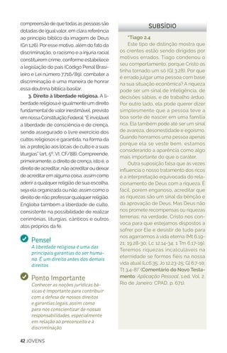 42 JOVENS
compreensão de que todas as pessoas são
dotadas de igualvalor, em clara referência
ao princípio bíblico da imagem de Deus
(Gn 1.26). Por esse motivo, além do fato da
discriminação, o racismo e a injuria racial
constituírem crime, conforme estabelece
a legislação do país (Código Penal Brasi-
leiro e Lei número 7.716/89), combater a
discriminação é uma maneira de honrar
essa doutrina bíblica basilar.
3. Direito à liberdade religiosa. A li-
berdade religiosa é igualmente um direito
fundamentaldevalorinestimável, previsto
em nossa Constituição Federal: “É inviolável
a liberdade de consciência e de crença,
sendo assegurado o livre exercício dos
cultos religiosos e garantida, na forma da
lei, a proteção aos locais de culto e a suas
liturgias” (art, 5º, VI, CF/88). Compreende,
primeiramente, o direito de crença, isto é, o
direito de acreditar, não acreditarou deixar
de acreditarem alguma coisa, assim como
aderir a qualquer religião de sua escolha,
seja ela organizada ou não; assim como o
direito de não professar qualquer religião.
Engloba também a liberdade de culto,
consistente na possibilidade de realizar
cerimônias, liturgias, cânticos e outros
atos próprios da fé.
Pense!
A liberdade religiosa é uma das
principais garantias do ser huma-
no. É um direito antes dos demais
direitos.
Ponto Importante
Conhecer as noções jurídicas bá-
sicas é importante para contribuir
com a defesa de nossos direitos
e garantias legais, assim como
para nos conscientizar de nossas
responsabilidades, especialmente
em relação ao preconceito e à
discriminação.
“Tiago 2.4
Este tipo de distinção mostra que
os crentes estão sendo dirigidos por
motivos errados. Tiago condenou o
seu comportamento, porque Cristo os
tinha tornado um só (Gl 3.28). Por que
é errado julgar uma pessoa com base
na sua situação econômica? A riqueza
pode ser um sinal de inteligência, de
decisões sábias, e de trabalho árduo.
Por outro lado, ela pode querer dizer
simplesmente que a pessoa teve a
boa sorte de nascer em uma família
rica. Ela também pode até ser um sinal
de avareza, desonestidade e egoísmo.
Quando honramos uma pessoa apenas
porque ela se veste bem, estamos
considerando a aparência como algo
mais importante do que o caráter.
Outra suposição falsa que às vezes
influencia o nosso tratamento dos ricos
é a interpretação equivocada do rela-
cionamento de Deus com a riqueza. É
fácil, porém enganoso, acreditar que
as riquezas são um sinal da bênção e
da aprovação de Deus. Mas Deus não
nos promete recompensas ou riquezas
terrenas; na verdade, Cristo nos con-
voca para que estejamos dispostos a
sofrer por Ele e desistir de tudo para
nos agarrarmos à vida eterna (Mt 6.19-
21; 19.28-30; Lc 12.14-34; 1 Tm 6.17-19).
Teremos riquezas incalculáveis na
eternidade se formos fiéis na nossa
vida atual (Lc6.35; Jo 12.23-25; Gl 6.7-10;
Tt 3.4-8)” (Comentário do Novo Testa-
mento: Aplicação Pessoal. 1.ed. Vol. 2.
Rio de Janeiro: CPAD, p. 671).
SUBSÍDIO
 