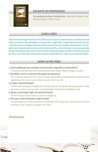 Comentário do Novo Testamento: Aplicação Pessoal. 1.ed.
Rio de Janeiro: CPAD, 2009.
ESTANTE DO PROFESSOR
Anotações
HORA DA REVISÃO
A doutrina da imagem de Deus (Gn 1.26) é essencial para conscientizar a sociedade de que
todas as pessoas são portadoras de igual valor e dignidade, independentemente da raça,
condição social ou religião. Nenhuma teoria secular fornece tão belo ensinamento. Tal ver-
dade é princípio elementar para a convivência pacífica e harmoniosa, e, uma vez aplicada,
produz relacionamentos comunitários sadios. Portadores dessa verdade e imbuídos da graça
de Deus, os crentes são vitais para combater o preconceito e todo tipo de discriminação.
CONCLUSÃO
1.	 Qual a definição do vocábulo “preconceito” segundo os dicionários?
A ideia ou opinião formada antecipadamente sobre determinado assunto.
2.	Na Bíblia, como o preconceito pode ser expresso?
Por meio do desprezo (Rm 10.12) e pelo julgamento condenatório dirigido pelas
aparências (Jo 7.24) e sem critérios justos (Jo 8.15, 16).
3.	O que é discriminação?
Tratamento desigual e injusto de uma pessoa ou um grupo de pessoas em razão
de classe social, cor da pele, nacionalidade, convicções religiosas, etc.
4.	Quais os principais tipos de discriminação?
Discriminação racial (étnica), social e religiosa.
5.	Por que a discriminação é algo errado?
Porque nega o princípio extraído de Gênesis 1.26, segundo o qual todos os seres
humanos são criados à imagem de Deus.
 