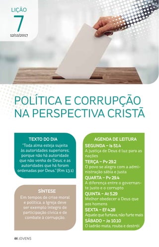 44 JOVENS
SÍNTESE
Em tempos de crise moral
e política, a Igreja deve
ser exemplo íntegro de
participação cívica e de
combate à corrupção.
TEXTO DO DIA
“Toda alma esteja sujeita
às autoridades superiores;
porque não há autoridade
que não venha de Deus; e as
autoridades que há foram
ordenadas por Deus.” (Rm 13.1)
LIÇÃO
712/11/2017
POLÍTICA E CORRUPÇÃO
NA PERSPECTIVA CRISTÃ
AGENDA DE LEITURA
SEGUNDA – Is 51.4
A justiça de Deus é luz para as
nações
TERÇA – Pv 29.2
O povo se alegra com a admi-
nistração sábia e justa
QUARTA – Pv 29.4
A diferença entre o governan-
te justo e o corrupto
QUINTA – At 5.29
Melhor obedecer a Deus que
aos homens
SEXTA – Ef 4.28
Aquelequefurtava,nãofurtemais
SÁBADO – Jo 10.10
O ladrão mata, rouba e destrói
 