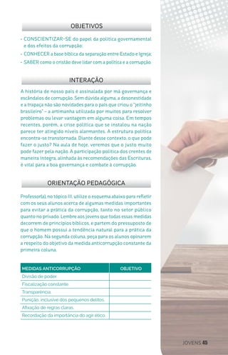 JOVENS 45
Professor(a), no tópico III, utilize o esquema abaixo para refletir
com os seus alunos acerca de algumas medidas importantes
para evitar a prática da corrupção, tanto no setor público
quanto no privado. Lembre aos jovens que todas essas medidas
decorrem de princípios bíblicos, e partem do pressuposto de
que o homem possui a tendência natural para a prática da
corrupção. Na segunda coluna, peça para os alunos opinarem
a respeito do objetivo da medida anticorrupção constante da
primeira coluna.
A história de nosso país é assinalada por má governança e
escândalos de corrupção. Sem dúvida alguma, a desonestidade
e a trapaça não são novidades para o país que criou o “jeitinho
brasileiro” – a artimanha utilizada por muitos para resolver
problemas ou levar vantagem em alguma coisa. Em tempos
recentes, porém, a crise política que se instalou na nação
parece ter atingido níveis alarmantes. A estrutura política
encontra-se transtornada. Diante desse contexto, o que pode
fazer o justo? Na aula de hoje, veremos que o justo muito
pode fazer pela nação. A participação política dos crentes de
maneira íntegra, alinhada às recomendações das Escrituras,
é vital para a boa governança e combate à corrupção.
OBJETIVOS
INTERAÇÃO
ORIENTAÇÃO PEDAGÓGICA
•	CONSCIENTIZAR-SE do papel da política governamental
e dos efeitos da corrupção;
•	CONHECER a base bíblica da separação entre Estado e Igreja;
•	SABER como o cristão deve lidar com a política e a corrupção.
MEDIDAS ANTICORRUPÇÃO 		 OBJETIVO
Divisão de poder.
Fiscalização constante.
Transparência.
Punição, inclusive dos pequenos delitos.
Afixação de regras claras.
Recordação da importância do agir ético.
 