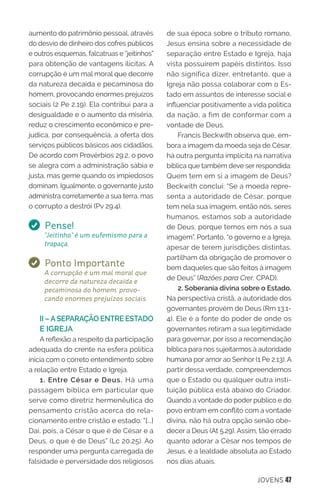 JOVENS 47
aumento do patrimônio pessoal, através
do desvio de dinheiro dos cofres públicos
e outros esquemas, falcatruas e “jeitinhos”
para obtenção de vantagens ilícitas. A
corrupção é um mal moral que decorre
da natureza decaída e pecaminosa do
homem, provocando enormes prejuízos
sociais (2 Pe 2.19). Ela contribui para a
desigualdade e o aumento da miséria,
reduz o crescimento econômico e pre-
judica, por consequência, a oferta dos
serviços públicos básicos aos cidadãos.
De acordo com Provérbios 29.2, o povo
se alegra com a administração sábia e
justa, mas geme quando os impiedosos
dominam. Igualmente, o governante justo
administra corretamente a sua terra, mas
o corrupto a destrói (Pv 29.4).
Pense!
“Jeitinho” é um eufemismo para a
trapaça.
Ponto Importante
A corrupção é um mal moral que
decorre da natureza decaída e
pecaminosa do homem, provo-
cando enormes prejuízos sociais.
II –ASEPARAÇÃO ENTRE ESTADO
E IGREJA
A reflexão a respeito da participação
adequada do crente na esfera política
inicia com o correto entendimento sobre
a relação entre Estado e Igreja.
1. Entre César e Deus. Há uma
passagem bíblica em particular que
serve como diretriz hermenêutica do
pensamento cristão acerca do rela-
cionamento entre cristão e estado: “[...]
Dai, pois, a César o que é de César e a
Deus, o que é de Deus” (Lc 20.25). Ao
responder uma pergunta carregada de
falsidade e perversidade dos religiosos
de sua época sobre o tributo romano,
Jesus ensina sobre a necessidade de
separação entre Estado e Igreja, haja
vista possuírem papéis distintos. Isso
não significa dizer, entretanto, que a
Igreja não possa colaborar com o Es-
tado em assuntos de interesse social e
influenciar positivamente a vida política
da nação, a fim de conformar com a
vontade de Deus.
Francis Beckwith observa que, em-
bora a imagem da moeda seja de César,
há outra pergunta implícita na narrativa
bíblica que também deve ser respondida:
Quem tem em si a imagem de Deus?
Beckwith conclui: “Se a moeda repre-
senta a autoridade de César, porque
tem nela sua imagem, então nós, seres
humanos, estamos sob a autoridade
de Deus, porque temos em nós a sua
imagem”. Portanto, “o governo e a Igreja,
apesar de terem jurisdições distintas,
partilham da obrigação de promover o
bem daqueles que são feitos à imagem
de Deus” (Razões para Crer, CPAD).
2. Soberania divina sobre o Estado.
Na perspectiva cristã, a autoridade dos
governantes provém de Deus (Rm 13.1-
4). Ele é a fonte do poder de onde os
governantes retiram a sua legitimidade
para governar, por isso a recomendação
bíblica para nos sujeitarmos à autoridade
humana por amor ao Senhor (1 Pe 2.13). A
partir dessa verdade, compreendemos
que o Estado ou qualquer outra insti-
tuição pública está abaixo do Criador.
Quando a vontade do poder público e do
povo entram em conflito com a vontade
divina, não há outra opção senão obe-
decer a Deus (At 5.29). Assim, tão errado
quanto adorar a César nos tempos de
Jesus, é a lealdade absoluta ao Estado
nos dias atuais.
 