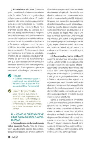 48 JOVENS
3. Estado laico, não ateu. Em nosso
país, o modelo atualmente adotado de
relação entre Estado e organizações
religiosas é o da laicidade. O poder
público não pode adotar ou patrocinar
uma determinada igreja ou religião.
Estado laico (ou leigo), todavia, não
significa estado ateu ou laicista, que
busca o desaparecimento das religiões
ou a defesa da sua influência somente
ao ambiente privado. O modelo histo-
ricamente adotado no Brasil valoriza
o fenômeno religioso como tal, per-
mitindo, inclusive, a colaboração de
interesse público. Assim, a igreja cristã
deve respeitar o princípio da laicidade,
mantendo-se separada institucional-
mente do governo, ao mesmo tempo
em que pode colaborar com temas de
interesse da sociedade, com programas
de educação, filantropia e recuperação
de usuários de drogas, por exemplo.
Pense!
“A lealdade ao reino de César é
condicional, mas a lealdade ao
Reino de Deus é absoluta” (Co-
mentário Bíblico Pentecostal).
Ponto Importante
Deus é a fonte que emana o
poder de onde os governantes
retiram a sua legitimidade para
governar, por isso a recomenda-
ção bíblica para nos sujeitarmos à
autoridade humana por amor ao
Senhor.
III – COMO O CRISTÃO DEVE
LIDAR COM A POLÍTICA E A COR-
RUPÇÃO
1. Adotando uma postura adequada
sobre a política. Não há nada de errado
com a participação política dos cristãos.
Enquanto cidadãos, os crentes também
têm direitos e responsabilidades na cidade
dos homens. O apóstolo Paulo valeu-se
da cidadania romana para exercer seus
direitos e garantias legais (At 16.37-39).
Uma vez que os crentes são portadores
de cidadania política, nos é possível par-
ticipar da escolha dos governantes, assim
como contribuir com as discussões e o
rumo político da nação. Mas, se por um
lado a aversão à política é uma conduta
equivocada, por outro, o engajamento
inadequado prejudica a vida espiritual da
Igreja, especialmente quando esta atua
em busca de benefícios próprios e por
meio de envolvimento com a politicagem
mundana.
2. Influenciando o mundo político. O
caminho para iluminar o mundo político
com a luz de Cristo é o engajamento
político socialmente adequado e teolo-
gicamente consistente da comunidade
cristã. Isso, sem se perder nos jogos
de poder e nas disputas partidárias e
ideológicas. A Igreja pode exercer uma
influência expressiva sobre a política e
o governo, por meio da conscientização
dos seus membros sobre a importância
do voto. Deve atuar como voz profética
de transformação, combate ao mal e
defesa dos princípios e valores morais
expressos nas Escrituras.
Daniel é exemplo de um jovem fiel
a Deus que influenciou positivamente o
governo de seu tempo. Ele era gover-
nador de toda a província da Babilônia e
chefe de todos os sábios (Dn 2.48). Além
de aplicar a sabedoria na administração
do governo, Daniel confrontou corajosa-
mente os erros do rei Nabucodonosor
(Dn 4.27). Jovem, aja como Daniel, com
coragem para denunciar os erros obser-
vados na política, e com sabedoria para
sobressair-se na esfera pública!
 
