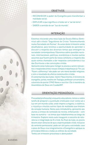 4 JOVENS
Prezado(a) professor(a), enquanto educadores, temos a nobre
tarefa de preparar a juventude cristã para viver como sal e
luz em um mundo caído, onde impera o engano, a violência,
a injustiça e muitos outros tipos de maldades que brotam
do coração humano. Nesta aula introdutória, apresente aos
alunos a síntese do conteúdo da revista, enfatizando – com
base no sumário – os temas que trabalharemos ao longo do
trimestre. Explore nesta aula inaugural o conceito de rele-
vância e integridade da fé cristã. Ao final da lição, os jovens
devem estar cônscios de que a espiritualidade cristã, inclusive
da vertente pentecostal, pode ser útil para a sociedade, caso
o povo de Deus viva integralmente o Evangelho e aplique os
princípios bíblicos a todas as esferas da sociedade.
Tenha um trimestre proveitoso e abençoador!
Estamos iniciando uma nova lição da Escola Bíblica Domi-
nical sob o título “Seguidores de Cristo: Testemunhando
numa Sociedade em Ruínas”. As aulas deste trimestre serão
desafiadoras, pois teremos a oportunidade de aprender e
discutir a respeito dos diversos temas que emergem na
sociedade contemporânea. Falaremos sobre questões nacio-
nais, internacionais, políticas, econômicas e muitos outros
assuntos que fazem parte do nosso cotidiano, a respeito dos
quais somos chamados a dar respostas contundentes à luz
das Escrituras e das convicções cristãs.
Aproveite estas lições para instigar os alunos a serem relevan-
tes e resplandecentes nesses tempos trabalhosos (2 Tm 3.1).
“Fazer a diferença” não pode ser um mero bordão religioso,
e sim o resultado do efetivo testemunho cristão.
O comentarista das lições, Valmir Nascimento, é ministro do
evangelho, jurista, mestre em Teologia, professor universitário,
colunista do portal CPAD News e escritor. Ele é membro da
Assembleia de Deus em Cuiabá/MT.
OBJETIVOS
INTERAÇÃO
ORIENTAÇÃO PEDAGÓGICA
•	RECONHECER o poder do Evangelho para transformar a
realidade social;
•	EXPLICAR o que significa o cristão ser o “sal da terra”;
•	SABER o sentido de ser “luz do mundo”.
 