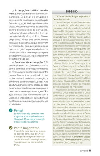 JOVENS 49
“A Questão de Pagar Impostos a
César (20.20-26)
Jesus lhes pede que lhe mostrem
uma moeda de prata (denarion, o pa-
gamento médio de um dia de trabalho).
Quando Ele pergunta de quem é a ins-
crição na moeda, eles respondem: ‘De
César’, dando a entender que os judeus
aceitam o governo do imperador como
uma realidade prática. Naquela época,
era ponto comum que o governo de um
soberano se estendia tanto quanto iam
suas moedas (Geldenhuys, 1951, p. 504).
Sem interromper, Jesus lhes responde
a pergunta — não com um ‘Sim’ ou um
‘Não’, como esperavam, mas com estas
palavras: ‘Dai, pois, a César o que é de
César e a Deus, o que é de Deus’. Esta
respostavai além do pagamento de im-
postos(cf.Rm13-1-7;1Pe2.13-17).Ascoisas
que pertencem a Césardevem serpagas
a ele; as coisas que pertencem a Deus
devem ser pagas a Deus. Obviamente
a moeda pertence a César; os impostos
devem ser pagos ao imperador.
Os assuntos que giram em tomo dos
deveres a Deus e dos deveres a César
podem ficar complexos. Quando os as-
suntos de estado entram em conflito com
a vontade de Deus, o povo de Deus tem
de obedecer a Deus (cf. At 5.29). Como
Jesus ensina, há dois reinos: um terreno e
um divino. O povo de Deus deve lealdade
a ambos — a lealdade ao reino de César
é condicional, mas a lealdade ao Reino
de Deus é absoluta. Os inimigos de Je-
sus lhe fizeram uma pergunta teológica
difícil. Sua resposta significa que o povo
de Deus tem de permanecer fiel a Deus
e obediente à autoridade civil, contanto
que suas ações não entrem em conflito
com a lei do Senhor”(Comentário Bíblico
PentecostalNovoTestamento. 2. ed. Rio
de Janeiro: CPAD, 2004, p. 449).
SUBSÍDIO3. A corrupção e o sétimo manda-
mento. Por contrariar o sétimo man-
damento (Êx 20.15), a corrupção é
severamente condenada aos olhos de
Deus (Lv 19.35,36). Ao longo da narrativa
bíblica, encontramos várias advertências
contra diversos tipos de corrupção,
no funcionalismo público (Lc 3.12-14),
no Judiciário (Dt 16.19,20; Êx 23.8) e no
Legislativo: “Ai dos que decretam leis
injustas e dos escrivães que escrevem
perversidade, para prejudicarem os
pobres em juízo, e para arrebatarem o
direito dos aflitos do meu povo, e para
despojarem as viúvas, e para roubarem
os órfãos!” (Is 10.1,2).
4. Combatendo a corrupção. A fé
verdadeira tem um sério compromisso
com o combate à corrupção em todos
os níveis. Aquele que teve um encontro
com o Senhor é aconselhado a não
roubar mais e é também compungido a
devolver o que defraudou (Lc 19.8). Não
coaduna, portanto, com a prática de atos
desonestos, fraudadores e corruptos, e
nem com aqueles que assim agem (Rm
1.32). Se nova vida não combina com a
vigarice, é inconcebível que a bênção
de Deus esteja em negócios escusos
e deletérios.
Pense!
Se nova vida não combina com
a vigarice, é inconcebível que a
bênção de Deus esteja em negó-
cios escusos e deletérios.
Ponto Importante
O caminho para iluminar o mun-
do político com a luz de Cristo
é o engajamento político social-
mente adequado e teologicamen-
te consistente da comunidade
cristã.
 