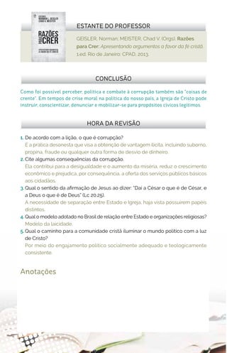 GEISLER, Norman; MEISTER, Chad V. (Orgs). Razões
para Crer: Apresentando argumentos a favor da fé cristã.
1.ed. Rio de Janeiro: CPAD, 2013.
ESTANTE DO PROFESSOR
Anotações
1.	 De acordo com a lição, o que é corrupção?
É a prática desonesta que visa a obtenção de vantagem ilícita, incluindo suborno,
propina, fraude ou qualquer outra forma de desvio de dinheiro.
2.	Cite algumas consequências da corrupção.
Ela contribui para a desigualdade e o aumento da miséria, reduz o crescimento
econômico e prejudica, por consequência, a oferta dos serviços públicos básicos
aos cidadãos.
3.	Qual o sentido da afirmação de Jesus ao dizer: “Daí a César o que é de César, e
a Deus o que é de Deus” (Lc 20.25).
A necessidade de separação entre Estado e Igreja, haja vista possuírem papéis
distintos.
4.	Qual o modelo adotado no Brasil de relação entre Estado e organizações religiosas?
Modelo da laicidade.
5.	Qual o caminho para a comunidade cristã iluminar o mundo político com a luz
de Cristo?
Por meio do engajamento político socialmente adequado e teologicamente
consistente.
HORA DA REVISÃO
Como foi possível perceber, política e combate à corrupção também são “coisas de
crente”. Em tempos de crise moral na política do nosso país, a Igreja de Cristo pode
instruir, conscientizar, denunciar e mobilizar-se para propósitos cívicos legítimos.
CONCLUSÃO
 