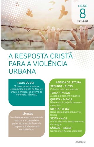 JOVENS 51
SÍNTESE
O enfrentamento da violência
urbana e a compaixão
pelas vítimas são faces da
responsabilidade cristã
na sociedade.
TEXTO DO DIA
“A terra, porém, estava
corrompida diante da face de
Deus; e encheu-se a terra de
violência.” (Gn 6.11)
LIÇÃO
819/11/2017
A RESPOSTA CRISTÃ
PARA A VIOLÊNCIA
URBANA
AGENDA DE LEITURA
SEGUNDA – Ez 7.23
Cidade cheia de violência
TERÇA – Pv 16.29
A ação do homem violento
QUARTA – Pv 24.1,2
Não tenha inveja de homens
violentos
QUINTA – Sl 11.5
Deus odeia quem ama a vio-
lência
SEXTA – Na 3.1
Ai da cidade de derramamento
de sangue
SÁBADO – Is 60.18
Nunca mais haverá violência
 