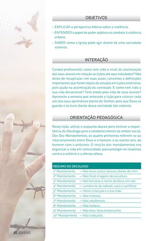 52 JOVENS
Nesta lição, utilize o esquema abaixo para ensinar a impor-
tância do Decálogo para o estabelecimento da ordem social.
Dos Dez Mandamentos, os quatro primeiros referem-se ao
relacionamento entre Deus e o homem, e os outros seis, do
homem com o próximo. O intuito dos mandamentos era
organizar a vida em comunidade, para proteger os israelitas
contra o arbítrio e a ofensa alheia.
Caro(a) professor(a), como tem sido o nível de assimilação
dos seus alunos em relação as lições até aqui estudadas? Não
deixe de recapitular, em suas aulas, conceitos e definições
importantes que foram objeto de estudos em lições anteriores,
pois ajuda na assimilação do conteúdo. E como tem sido a
sua vida devocional? Tens orado pela vida de seus alunos?
Aproveite a semana que antecede a lição para colocar cada
um dos seus aprendizes diante do Senhor, para que Deus os
guarde e os livre diante dessa sociedade tão violenta.
OBJETIVOS
INTERAÇÃO
ORIENTAÇÃO PEDAGÓGICA
•	EXPLICAR a perspectiva bíblica sobre a violência;
•	ENTENDER o papel do poder público no combate à violência
urbana;
•	SABER como a Igreja pode agir diante de uma sociedade
violenta.
RESUMO DO DECÁLOGODivisão de poder.
1º Mandamento 	 — Não terás outros deuses diante de mim.
2º Mandamento 	 — Não farás imagens de escultura.
3º Mandamento 	 — Não tomarás o nome de Deus em vão.
4º Mandamento 	 — Lembra-te do sábado, para o santificar.
5º Mandamento 	 — Honra o teu pai e a tua mãe.
6º Mandamento 	 — Não matarás.
7º Mandamento 	 — Não adulterarás.
8º Mandamento 	 — Não furtarás.
9º Mandamento 	 — Não dirás falso testemunho.
10º Mandamento 	 — Não cobiçarás.
 