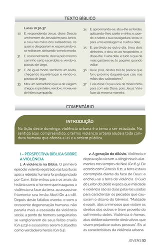 JOVENS 53
COMENTÁRIO
INTRODUÇÃO
Na lição deste domingo, violência urbana é o tema a ser estudado. No
sentido aqui compreendido, o termo violência urbana alude a toda con-
duta humana que ofenda a lei e a ordem pública.
TEXTO BÍBLICO
Lucas 10.30-37
30	 E, respondendo Jesus, disse: Descia
um homem de Jerusalém para Jericó,
e caiu nas mãos dos salteadores, os
quais o despojaram e, espancando-o,
se retiraram, deixando-o meio morto.
31 	 E, ocasionalmente, descia pelo mesmo
caminho certo sacerdote; e, vendo-o,
passou de largo.
32	 E, de igual modo, também um levita,
chegando àquele lugar e vendo-o,
passou de largo.
33	 Mas um samaritano que ia de viagem
chegouaopédelee,vendo-o,moveu-se
de íntima compaixão.
34	 E, aproximando-se, atou-lhe as feridas,
aplicando-lhes azeite e vinho; e, pon-
do-o sobre a sua cavalgadura, levou-o
para uma estalagem e cuidou dele;
35	 E, partindo ao outro dia, tirou dois
dinheiros, e deu-os ao hospedeiro, e
disse-lhe: Cuida dele, e tudo o que de
mais gastares eu to pagarei, quando
voltar.
36	 Qual, pois, destes três te parece que
foi o próximo daquele que caiu nas
mãos dos salteadores?
37	 E ele disse: O que usou de misericórdia
para com ele. Disse, pois, Jesus: Vai e
faze da mesma maneira.
I – PERSPECTIVA BÍBLICA SOBRE
A VIOLÊNCIA
1. A violência na Bíblia. O primeiro
episódio violento registrado nas Escrituras
após a rebelião humana foi protagonizado
por Caim. Este entrou para os anais da
história como o homem que inaugurou a
violência na face da terra, ao assassinar
friamente seu irmão Abel (Gn 4.1-16).
Depois deste fatídico evento, e com a
crescente degeneração humana, não
pararia mais a escalada da violência
social, a ponto de homens sanguinários
se vangloriarem de seus feitos cruéis
(Gn 4.23) e assassinos serem cultuados
como verdadeiro heróis (Gn 6.4).
2. A geração do dilúvio. Violência e
depravação vieram a atingir níveis alar-
mantes nos tempos de Noé (Gn 6.5). De
acordo com Gênesis 6.11, a terra estava
corrompida diante da face de Deus; e
encheu-se a terra de violência. O Guia
do Leitor da Bíblia explica que maldade
e violência são as duas palavras usadas
para caracterizar os pecados que cau-
saram o dilúvio do Gênesis: “Maldade
é rasah, atos criminosos que violam os
direitos dos outros e tiram proveito do
sofrimento deles. Violência é hamas,
atos deliberadamente destrutivos que
visam prejudicar outras pessoas”. Eis aí
as características da violência urbana.
 