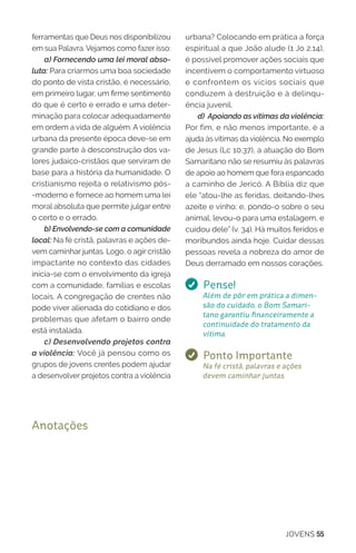 JOVENS 55
ferramentas que Deus nos disponibilizou
em sua Palavra. Vejamos como fazer isso:
a) Fornecendo uma lei moral abso-
luta: Para criarmos uma boa sociedade
do ponto de vista cristão, é necessário,
em primeiro lugar, um firme sentimento
do que é certo e errado e uma deter-
minação para colocar adequadamente
em ordem a vida de alguém. A violência
urbana da presente época deve-se em
grande parte à desconstrução dos va-
lores judaico-cristãos que serviram de
base para a história da humanidade. O
cristianismo rejeita o relativismo pós-
-moderno e fornece ao homem uma lei
moral absoluta que permite julgar entre
o certo e o errado.
b) Envolvendo-se com a comunidade
local: Na fé cristã, palavras e ações de-
vem caminhar juntas. Logo, o agir cristão
impactante no contexto das cidades
inicia-se com o envolvimento da igreja
com a comunidade, famílias e escolas
locais. A congregação de crentes não
pode viver alienada do cotidiano e dos
problemas que afetam o bairro onde
está instalada.
c) Desenvolvendo projetos contra
a violência: Você já pensou como os
grupos de jovens crentes podem ajudar
a desenvolver projetos contra a violência
urbana? Colocando em prática a força
espiritual a que João alude (1 Jo 2.14),
é possível promover ações sociais que
incentivem o comportamento virtuoso
e confrontem os vícios sociais que
conduzem à destruição e à delinqu-
ência juvenil.
d) Apoiando as vítimas da violência:
Por fim, e não menos importante, é a
ajuda às vítimas da violência. No exemplo
de Jesus (Lc 10.37), a atuação do Bom
Samaritano não se resumiu às palavras
de apoio ao homem que fora espancado
a caminho de Jericó. A Bíblia diz que
ele “atou-lhe as feridas, deitando-lhes
azeite e vinho; e, pondo-o sobre o seu
animal, levou-o para uma estalagem, e
cuidou dele” (v. 34). Há muitos feridos e
moribundos ainda hoje. Cuidar dessas
pessoas revela a nobreza do amor de
Deus derramado em nossos corações.
Pense!
Além de pôr em prática a dimen-
são do cuidado, o Bom Samari-
tano garantiu financeiramente a
continuidade do tratamento da
vítima.
Ponto Importante
Na fé cristã, palavras e ações
devem caminhar juntas.
Anotações
 