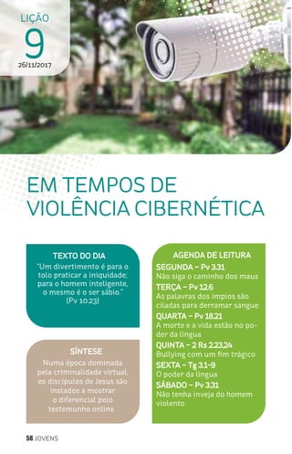 58 JOVENS
SÍNTESE
Numa época dominada
pela criminalidade virtual,
os discípulos de Jesus são
instados a mostrar
o diferencial pelo
testemunho online.
TEXTO DO DIA
“Um divertimento é para o
tolo praticar a iniquidade;
para o homem inteligente,
o mesmo é o ser sábio.”
(Pv 10.23)
LIÇÃO
926/11/2017
EM TEMPOS DE
VIOLÊNCIA CIBERNÉTICA
AGENDA DE LEITURA
SEGUNDA – Pv 3.31
Não siga o caminho dos maus
TERÇA – Pv 12.6
As palavras dos ímpios são
ciladas para derramar sangue
QUARTA – Pv 18.21
A morte e a vida estão no po-
der da língua
QUINTA – 2 Rs 2.23,24
Bullying com um fim trágico
SEXTA – Tg 3.1-9
O poder da língua
SÁBADO – Pv 3.31
Não tenha inveja do homem
violento
 