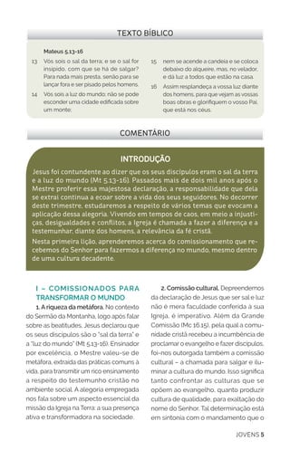 JOVENS 5
2. Comissão cultural. Depreendemos
da declaração de Jesus que ser sal e luz
não é mera faculdade conferida à sua
Igreja, é imperativo. Além da Grande
Comissão (Mc 16.15), pela qual a comu-
nidade cristã recebeu a incumbência de
proclamar o evangelho e fazer discípulos,
foi-nos outorgada também a comissão
cultural – a chamada para salgar e ilu-
minar a cultura do mundo. Isso significa
tanto confrontar as culturas que se
opõem ao evangelho, quanto produzir
cultura de qualidade, para exaltação do
nome do Senhor. Tal determinação está
em sintonia com o mandamento que o
I – COMISSIONADOS PARA
TRANSFORMAR O MUNDO
1. A riqueza da metáfora. No contexto
do Sermão da Montanha, logo após falar
sobre as beatitudes, Jesus declarou que
os seus discípulos são o “sal da terra” e
a “luz do mundo” (Mt 5.13-16). Ensinador
por excelência, o Mestre valeu-se de
metáfora, extraída das práticas comuns à
vida, para transmitir um rico ensinamento
a respeito do testemunho cristão no
ambiente social. A alegoria empregada
nos fala sobre um aspecto essencial da
missão da Igreja na Terra: a sua presença
ativa e transformadora na sociedade.
INTRODUÇÃO
Jesus foi contundente ao dizer que os seus discípulos eram o sal da terra
e a luz do mundo (Mt 5.13-16). Passados mais de dois mil anos após o
Mestre proferir essa majestosa declaração, a responsabilidade que dela
se extrai continua a ecoar sobre a vida dos seus seguidores. No decorrer
deste trimestre, estudaremos a respeito de vários temas que evocam a
aplicação dessa alegoria. Vivendo em tempos de caos, em meio a injusti-
ças, desigualdades e conflitos, a Igreja é chamada a fazer a diferença e a
testemunhar, diante dos homens, a relevância da fé cristã.
Nesta primeira lição, aprenderemos acerca do comissionamento que re-
cebemos do Senhor para fazermos a diferença no mundo, mesmo dentro
de uma cultura decadente.
COMENTÁRIO
TEXTO BÍBLICO
15	 nem se acende a candeia e se coloca
debaixo do alqueire, mas, no velador,
e dá luz a todos que estão na casa.
16	 Assim resplandeça a vossa luz diante
dos homens, para que vejam as vossas
boas obras e glorifiquem o vosso Pai,
que está nos céus.
Mateus 5.13-16
13	 Vós sois o sal da terra; e se o sal for
insípido, com que se há de salgar?
Para nada mais presta, senão para se
lançar fora e ser pisado pelos homens.
14	 Vós sois a luz do mundo; não se pode
esconder uma cidade edificada sobre
um monte;
 