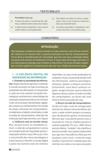 60 JOVENS
I – A VIOLÊNCIA DIGITAL NA
SOCIEDADE DA INFORMAÇÃO
1.Vivendo na sociedade da informa-
ção. Depois das fases agrícola e industrial,
o mundo encontra-se hoje no tempo da
sociedade da informação. As frequentes
e cada vez mais velozes inovações tec-
nológicas caracterizam o atualestágio da
civilização, proporcionando ao serhumano
maiorcomunicação, interatividade, agilida-
de e acesso ao conhecimento. Emvirtude
da ampla utilização de computadores,
smartphones e tablets conectados à rede
mundial de computadores, todo tipo de
conteúdo está hoje somente a um clique!
2. Violência real no mundo virtual.
Mas, tal qual ocorre na sociedade co-
mum, a rede de computadores é prova
da multiplicação da iniquidade prenun-
ciada pelo Senhor Jesus (Mt 24.12). Com
o crescimento das novas tecnologias e
o fácil acesso à internet, o mundo digital
é palco de inúmeros atos de violência
cibernética, ou seja: crimes praticados no
ambiente virtual, envolvendo desde furto
de informações, violência psicológica,
ameaças, golpes a ataques pessoais.
Certamente, você deve conhecer al-
guém, amigo inclusive, que foi vítima de
algumas dessas ações na rede mundial
de computadores, ou talvez até você
mesmo tenha passado por isso.
3. Riscos na rede de computadores.
Se por um lado, o ato de navegar pela
internet nos oferece vários benefícios, por
outro, a rede contém perigos e ameaças
que não devemos ignorar. As Escrituras
afirmam que “o prudente prevê o mal, e
esconde-se; mas os simples passam e
acabam pagando” (Pv 22.3 - ARA). Nessa
porção bíblica, “simples” não significa a
pessoa humilde, mas aquela inexperiente
que age com imprudência. Mais que em
qualquer outro local, a internet exige
cautela. É preciso ter cuidado para não
cairmos nas redes e nos laços lançados
COMENTÁRIO
INTRODUÇÃO
Não bastasse a violência urbana tratada na lição anterior, outra forma comum
de violência em nossos dias é aquela praticada na rede de computadores.
Tal se deve à multiplicação da iniquidade, que faz com que a maldade esteja
presente até mesmo no ambiente virtual. A lição deste domingo, portanto, é
um alerta para os perigos que rondam a vida online. Os novos tempos exigem
dos crentes vigilância constante para não cair nas ciladas dos homens maus.
TEXTO BÍBLICO
Provérbios 10.11-14
11 	 A boca do justo é manancial de vida,
mas aviolência cobre a boca dos ímpios.
12 	 O ódio excita contendas, mas o amor
cobre todas as transgressões.
13 	 Nos lábios do sábio se acha a sabe-
doria, mas a vara é para as costas do
falto de entendimento.
14 	 Os sábios escondem a sabedoria, mas
a boca do tolo é uma destruição. 	
 