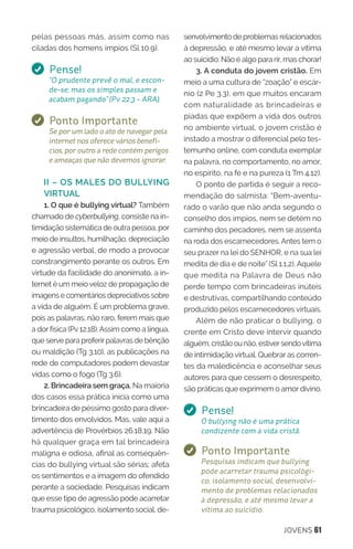 JOVENS 61
pelas pessoas más, assim como nas
ciladas dos homens ímpios (Sl 10.9).
Pense!
“O prudente prevê o mal, e escon-
de-se; mas os simples passam e
acabam pagando” (Pv 22.3 - ARA).
Ponto Importante
Se por um lado o ato de navegar pela
internet nos oferece vários benefí-
cios, por outro a rede contém perigos
e ameaças que não devemos ignorar.
II – OS MALES DO BULLYING
VIRTUAL
1. O que é bullying virtual? Também
chamado de cyberbullying, consiste na in-
timidação sistemática de outra pessoa, por
meio de insultos, humilhação, depreciação
e agressão verbal, de modo a provocar
constrangimento perante os outros. Em
virtude da facilidade do anonimato, a in-
ternet é um meioveloz de propagação de
imagens e comentários depreciativos sobre
a vida de alguém. É um problema grave,
pois as palavras, não raro, ferem mais que
a dor física (Pv12.18).Assim como a língua,
que serve para proferirpalavras de bênção
ou maldição (Tg 3.10), as publicações na
rede de computadores podem devastar
vidas como o fogo (Tg 3.6).
2. Brincadeira sem graça. Na maioria
dos casos essa prática inicia como uma
brincadeira de péssimo gosto para diver-
timento dos envolvidos. Mas, vale aqui a
advertência de Provérbios 26.18,19. Não
há qualquer graça em tal brincadeira
maligna e odiosa, afinal as consequên-
cias do bullying virtual são sérias; afeta
os sentimentos e a imagem do ofendido
perante a sociedade. Pesquisas indicam
que esse tipo de agressão pode acarretar
trauma psicológico, isolamento social, de-
senvolvimento de problemas relacionados
à depressão, e até mesmo levar a vítima
ao suicídio. Não é algo para rir, mas chorar!
3. A conduta do jovem cristão. Em
meio a uma cultura de “zoação” e escár-
nio (2 Pe 3.3), em que muitos encaram
com naturalidade as brincadeiras e
piadas que expõem a vida dos outros
no ambiente virtual, o jovem cristão é
instado a mostrar o diferencial pelo tes-
temunho online, com conduta exemplar
na palavra, no comportamento, no amor,
no espírito, na fé e na pureza (1 Tm 4.12).
O ponto de partida é seguir a reco-
mendação do salmista: “Bem-aventu-
rado o varão que não anda segundo o
conselho dos ímpios, nem se detém no
caminho dos pecadores, nem se assenta
na roda dos escarnecedores. Antes tem o
seu prazer na lei do SENHOR, e na sua lei
medita de dia e de noite” (Sl 1.1,2). Aquele
que medita na Palavra de Deus não
perde tempo com brincadeiras inúteis
e destrutivas, compartilhando conteúdo
produzido pelos escarnecedores virtuais.
Além de não praticar o bullying, o
crente em Cristo deve intervir quando
alguém, cristão ou não, estiversendovítima
de intimidação virtual. Quebrar as corren-
tes da maledicência e aconselhar seus
autores para que cessem o desrespeito,
são práticas que exprimem o amor divino.
Pense!
O bullying não é uma prática
condizente com a vida cristã.
Ponto Importante
Pesquisas indicam que bullying
pode acarretar trauma psicológi-
co, isolamento social, desenvolvi-
mento de problemas relacionados
à depressão, e até mesmo levar a
vítima ao suicídio.
 