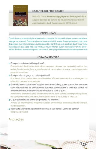 MOISÉS, César. Uma Pedagogia para a Educação Cristã:
Noções básicas da ciência da educação a pessoas não
especializadas. 1.ed. Rio de Janeiro: CPAD, 2015.
ESTANTE DO PROFESSOR
Anotações
1.	 Em que consiste o bullying virtual?
Consiste na intimidação sistemática de outra pessoa, por meio de insultos, hu-
milhação, depreciação e agressão verbal, de modo a provocar constrangimento
perante os outros.
2.	Por que não há graça no bullying virtual?
Porque as suas consequências são sérias; afeta os sentimentos e a imagem do
ofendido perante a sociedade.
3.	Em meio a uma cultura de “zoação” e escárnio (2 Pe 3.3), em que muitos encaram
com naturalidade as brincadeiras e piadas que expõem a vida dos outros no
ambiente virtual, o jovem cristão é instado a fazer o quê?
A mostrar o diferencial pelo testemunho online, com conduta exemplar na palavra,
no comportamento, no amor, no espírito, na fé e na pureza (1 Tm 4.12).
4.	O que caracteriza o crime de pedofilia na internet?
A troca de informações, imagens e vídeos envolvendo a sexualidade de crianças
e adolescentes.
5.	Você já foi vítima de algum crime contra a sua honra? Como se sentiu?
Resposta pessoal.
HORA DA REVISÃO
Concluímos a presente lição advertindo a respeito da importância de se ter cuidado ao
navegar na internet. Embora seja uma ferramenta útil, a rede de computadores está cheia
de pessoas mal intencionadas, cujo propósito é contribuir com as obras das trevas. Tome
cuidado para que você não seja vítima, e muito menos autor, de qualquer crime ciber-
nético. Embora o ambiente possa ser virtual, a fé que professamos deve sempre ser real!
CONCLUSÃO
 
