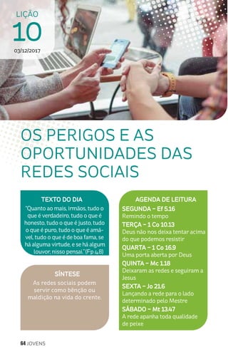 64 JOVENS
LIÇÃO
1003/12/2017
SÍNTESE
As redes sociais podem
servir como bênção ou
maldição na vida do crente.
TEXTO DO DIA
“Quanto ao mais, irmãos, tudo o
que é verdadeiro, tudo o que é
honesto, tudo o que é justo, tudo
o que é puro, tudo o que é amá-
vel, tudo o que é de boa fama, se
há alguma virtude, e se há algum
louvor, nisso pensai.”(Fp 4.8)
AGENDA DE LEITURA
SEGUNDA – Ef 5.16
Remindo o tempo
TERÇA – 1 Co 10.13
Deus não nos deixa tentar acima
do que podemos resistir
QUARTA – 1 Co 16.9
Uma porta aberta por Deus
QUINTA – Mc 1.18
Deixaram as redes e seguiram a
Jesus
SEXTA – Jo 21.6
Lançando a rede para o lado
determinado pelo Mestre
SÁBADO – Mt 13.47
A rede apanha toda qualidade
de peixe
OS PERIGOS E AS
OPORTUNIDADES DAS
REDES SOCIAIS
 
