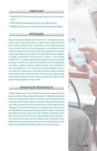 JOVENS 65
Professor(a), inicie a aula fazendo uma rápida pesquisa entre
os seus alunos. Faça a seguinte pergunta: “Quantos possuem
conta em alguma rede social?”Verifique quais possuem mais
e menos contas ativas. Depois, peça que digam quanto tempo
em média gastam por dia acessando esses sites e aplicativos.
Indague se, verdadeiramente, eles acham que estão sendo
beneficiados ou prejudicados pelas mídias sociais. Peça para
que cada aluno faça uma profunda reflexão individual, a fim
de avaliar se não se tornaram dependentes de tais platafor-
mas. Ao final da aula, ore por aqueles que confirmaram as
dificuldades que possuem em lidar com as novas ferramentas
digitais, pedindo libertação de Deus sobre a vida deles.
Os jovens da atualidade fazem parte da chamada “geração
ponto-com”. Nascidos após o surgimento da web, eles têm
uma intensa relação com a internet, e mais especialmente
com as redes sociais. Vivem plugados e conectados a todo
instante e gostam de interagir com outras pessoas através dos
novos aplicativos de compartilhamento de textos, imagens
e vídeos. O educador cristão possui a nobre - e ao mesmo
tempo difícil - responsabilidade de preparar seus aprendizes
para que encontrem o equilíbrio comportamental adequado,
de modo a usufruir dessa cultura digital, sem confrontar
os limites bíblicos. Em meio a tantas informações que se
multiplicam velozmente nas redes sociais, o povo de Deus
é chamado a ter discernimento, a fim de usar sabiamente
essas novas ferramentas e rejeitar, quando necessário, tudo
aquilo que prejudica a vida cristã.
OBJETIVOS
INTERAÇÃO
ORIENTAÇÃO PEDAGÓGICA
•	CONHECER o fenômeno das redes sociais e os seus bene-
fícios;
•	MOSTRAR os perigos presentes nas redes sociais;
•	SABER como usar as redes sociais para a glória de Deus.
 
