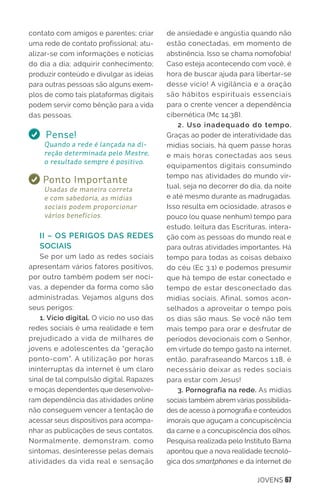 JOVENS 67
contato com amigos e parentes; criar
uma rede de contato profissional; atu-
alizar-se com informações e notícias
do dia a dia; adquirir conhecimento;
produzir conteúdo e divulgar as ideias
para outras pessoas são alguns exem-
plos de como tais plataformas digitais
podem servir como bênção para a vida
das pessoas.
Pense!
Quando a rede é lançada na di-
reção determinada pelo Mestre,
o resultado sempre é positivo.
Ponto Importante
Usadas de maneira correta
e com sabedoria, as mídias
sociais podem proporcionar
vários benefícios.
II – OS PERIGOS DAS REDES
SOCIAIS
Se por um lado as redes sociais
apresentam vários fatores positivos,
por outro também podem ser noci-
vas, a depender da forma como são
administradas. Vejamos alguns dos
seus perigos:
1. Vício digital. O vício no uso das
redes sociais é uma realidade e tem
prejudicado a vida de milhares de
jovens e adolescentes da “geração
ponto-com”. A utilização por horas
ininterruptas da internet é um claro
sinal de tal compulsão digital. Rapazes
e moças dependentes que desenvolve-
ram dependência das atividades online
não conseguem vencer a tentação de
acessar seus dispositivos para acompa-
nhar as publicações de seus contatos.
Normalmente, demonstram, como
sintomas, desinteresse pelas demais
atividades da vida real e sensação
de ansiedade e angústia quando não
estão conectadas, em momento de
abstinência. Isso se chama nomofobia!
Caso esteja acontecendo com você, é
hora de buscar ajuda para libertar-se
desse vício! A vigilância e a oração
são hábitos espirituais essenciais
para o crente vencer a dependência
cibernética (Mc 14.38).
2. Uso inadequado do tempo.
Graças ao poder de interatividade das
mídias sociais, há quem passe horas
e mais horas conectadas aos seus
equipamentos digitais consumindo
tempo nas atividades do mundo vir-
tual, seja no decorrer do dia, da noite
e até mesmo durante as madrugadas.
Isso resulta em ociosidade, atrasos e
pouco (ou quase nenhum) tempo para
estudo, leitura das Escrituras, intera-
ção com as pessoas do mundo real e
para outras atividades importantes. Há
tempo para todas as coisas debaixo
do céu (Ec 3.1) e podemos presumir
que há tempo de estar conectado e
tempo de estar desconectado das
mídias sociais. Afinal, somos acon-
selhados a aproveitar o tempo pois
os dias são maus. Se você não tem
mais tempo para orar e desfrutar de
períodos devocionais com o Senhor,
em virtude do tempo gasto na internet,
então, parafraseando Marcos 1.18, é
necessário deixar as redes sociais
para estar com Jesus!
3. Pornografia na rede. As mídias
sociais também abrem várias possibilida-
des de acesso à pornografia e conteúdos
imorais que aguçam a concupiscência
da carne e a concupiscência dos olhos.
Pesquisa realizada pelo Instituto Barna
apontou que a nova realidade tecnoló-
gica dos smartphones e da internet de
 
