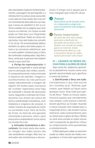 68 JOVENS
alta velocidade mudaram fundamental-
mente a paisagem da pornografia e a
introduziram na cultura atual, passando
a ser cada vez mais aceita. Davi caiu em
um momento de descuido em sua vida,
que o levou ao adultério (2 Sm 11.1,2).
Tome cuidado com as páginas que você
acessa na internet; um clique errado
pode ser fatal para sua integridade
moral e espiritual. Todas as coisas nos
são lícitas, mas nem todas nos convêm
(1 Co 10.23). Tal recomendação bíblica
também se aplica aos bate-papos vir-
tuais e às conversas eletrônicas, que
às vezes podem conduzir para a troca
de conteúdos inadequados. Seja fiel a
Deus, ainda que as pessoas não estejam
vendo o que você faz!
4. Perigo da superexposição. A
exposição exagerada é outro perigo
real na utilização das mídias sociais.
O compartilhamento indiscriminado
e impulsivo de opiniões, imagens e
acontecimentos da vida particular
expõe indevidamente a imagem de
alguém. Em muitos casos, essa busca
de “curtidas” representa certa fuga
da realidade e desejo de aprovação
social. Seguindo o exemplo de Cristo,
devemos nos afastar da cultura de
fama e celebridade instantânea, com
modéstia e singeleza de coração. A
melhor maneira de exposição do crente
na sociedade é por meio do brilho
de Cristo, no meio de uma geração
corrompida e perversa, entre a qual
precisamos resplandecer como astros
no mundo (Fp 2.15).
5. Amizades instantâneas e des-
cartáveis. Na maior parte das vezes,
os “amigos” das redes sociais não
são verdadeiros amigos. Não raro, as
amizades são instantâneas e descar-
táveis. O amigo real é aquele que é
mais chegado que irmão (Pv 18.24).
Pense!
Desconecte-se do mundo virtu-
al e redescubra a alegria de
estar fisicamente com amigos e
familiares.
Ponto Importante
Se você não tem mais tempo
para orar e desfrutar de
períodos devocionais com o
Senhor, em virtude do tempo
gasto na internet, então,
parafraseando Marcos 1.18,
é necessário deixar as redes
sociais para estar com Jesus!
III – USANDO AS REDES SO-
CIAIS PARA A GLÓRIA DE DEUS
Seja como for, podemos aprovei-
tar as plataformas sociais como uma
grande oportunidade para glorificar
o nome do Senhor.
1. Glorificando a Deus em tudo.
Consideremos o que está escrito
em 1 Coríntios 10.31: “Portanto, quer
comais, quer bebais ou façais outra
qualquer coisa, fazei tudo para gló-
ria de Deus”. Todas as nossas ações,
inclusive aquelas que consideramos
mais simples, como acessar a internet,
devem glorificar ao Criador. Quando
o nosso coração está voltado para a
majestade divina, não existem coisas
ordinárias; tudo é extraordinário, pois
se voltam para a glória de Deus. Reflita
se você está usando as redes sociais
com o propósito de glorificar a Deus
ou simplesmente como passatempo
e entretenimento.
O filtro ideal para saber se você tem
usado as redes sociais de modo a en-
grandecer a Cristo está registrado em
 