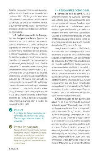 6 JOVENS
Criador deu ao primeiro casal para su-
jeitar a terra e dominar sobre as demais
criaturas (Gn 1.28). Surge daí a responsa-
bilidade ética e espiritual de cuidarmos
da criação de Deus de maneira zelosa,
o que compreende aplicar os valores e
princípios bíblicos em todos os setores
da sociedade.
3. O poder impactante do Evange-
lho em tempos sombrios. Apesar de
vivermos em uma cultura decadente,
caótica e sombria, o povo de Deus é
capaz de testemunhar a graça divina e
transformar a realidade social, política
e econômica da presente era. Tal trans-
formação se dá primeiramente com a
correta compreensão de que o mundo
jaz no maligno (1 Jo 5.19), mas não lhe
pertence. O deus deste século cegou o
entendimento dos incrédulos (2 Co 4.4).
O Inimigo de Deus, depois da Queda,
intrometeu-se na Criação e agora tenta
subjulgá-la. Entretanto, com a morte e a
ressurreição de Jesus Cristo, o Criador
contra-atacou mostrando que intervém
e que tem o controle da História. Além
disso, Ele nos comissionou para fazer
a sua obra. Assim vivendo a dimensão
presente do Reino, o povo de Deus pode
influenciar o mundo com o poder do
evangelho (Rm 1.16).
Pense!
A verdade do Evangelho não está
confinada ao ambiente da Igreja.
Ela abrange cada centímetro do
universo.
Ponto Importante
Apesar de vivermos em uma cultura
decadente, caótica e sombria, o povo
de Deus é capaz de testemunhar a
graça divina e transformar a reali-
dade social, política e econômica da
presente era.
II – RELEVANTES COMO O SAL
1. “Vocês são o sal da terra”. O sal é
um elemento útil na culinária. Podemos
usá-lo tanto para dar sabor quanto para
conservar os alimentos. Ao dizer que
os discípulos são o sal da terra, Jesus
destaca o papel relevante que podemos
exercer em seu nome na sociedade.
Quando o evangelho é pregado e vivido
em toda a sua pureza, a Igreja torna-se
o tempero gracioso para um mundo
decadente (Ef 3.10,11; 1 Pe 2.9).
Imagine como seria a história da
humanidade sem o tempero dos cren-
tes sobre a face da terra? Através dos
séculos, encontramos vários exemplos
da influência transformadora da Igreja
no mundo: a Reforma Protestante foi
um marco divisor da história mundial; o
Avivamento Wesleyano do Século XVIII
afetou poderosamente a história e a
cultura britânica; o Avivamento Pente-
costal moderno iniciado na Rua Azusa
tem promovido, até hoje, resultados
extraordinários para a civilização. Todos
esses eventos demonstram que Deus se
importa com a história e nela intervém
com a sua soberana vontade.
2. Cadê o sabor do sal que estava
aqui? “E se o sal for insípido, com que
se há de salgar? Para nada mais presta
senão para se lançar fora, e ser pisado
pelos homens” (v. 13). Aqui o Mestre
adverte do perigo de se perder a es-
sência do sal. Quando possui sabor,
o cristianismo é realmente útil para
atender às diversas necessidades do
homem. Porém, insípido, se resume à
mera religiosidade formal, inútil para pro-
mover qualquer mudança. Guarda-nos,
Deus, de perdemos o sabor de Cristo
em nossas vidas, tornando-nos servos
inúteis (Mt 25.30) ou árvores infrutíferas
 