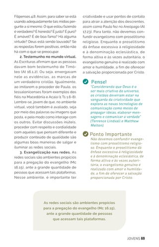 JOVENS 69
Filipenses 4.8. Assim, para saber se está
usando adequadamente tais mídias per-
gunte a si mesmo: O que estou fazendo
é verdadeiro? É honesto? É justo? É puro?
É amável? É de boa fama? Há alguma
virtude? Deus está sendo louvado? Se
as respostas forem positivas, então não
há com o que se preocupar.
2. Testemunho no mundo virtual.
As Escrituras afirmam que as pessoas
davam bom testemunho de Timó-
teo (At 16.1,2). Ou seja, enxergavam
nele as evidências, as marcas de
um verdadeiro cristão. Igualmente,
ao imitarem o proceder de Paulo, os
tessalonicenses foram exemplos dos
fiéis na Macedônia e Acaia (1 Ts 1.6-8).
Lembre-se, jovem de que, no ambiente
virtual, você também é avaliado, seja
por meio das palavras ou imagens que
posta, e pelo modo como interage com
os outros. Evitar discussões inúteis,
proceder com respeito e cordialidade
com aqueles que pensam diferente e
produzir conteúdo de qualidade são
algumas boas maneiras de salgar e
iluminar as redes sociais.
3. Evangelização nas redes. As
redes sociais são ambientes propícios
para a pregação do evangelho (Mc
16.15), ante a grande quantidade de
pessoas que acessam tais plataformas.
Nesse ambiente, é importante ter
criatividade e usar pontos de contato
para atrair a atenção dos descrentes,
assim como Paulo fez no Areópago (At
17.23). Para tanto, não devemos con-
fundir evangelismo com proselitismo
religioso. Enquanto o proselitismo
dá ênfase excessiva à religiosidade
e à denominação eclesiástica, de
forma altiva e às vezes autoritária, o
evangelismo genuíno é realizado com
amor e humildade, a fim de oferecer
a salvação proporcionada por Cristo. 
Pense!
“Considerando que Deus é o
ser mais criativo do universo,
os cristãos deveriam estar na
vanguarda da criatividade que
explora as novas tecnologias de
comunicação como meios de
propagar ideias, elaborar men-
sagens e comunicar a verdade”
(Terrence Lindvall e Matthew
Melton).
Ponto Importante
Não devemos confundir evange-
lismo com proselitismo religio-
so. Enquanto o proselitismo dá
ênfase excessiva à religiosidade
e à denominação eclesiástica, de
forma altiva e às vezes autori-
tária, o evangelismo genuíno é
realizado com amor e humilda-
de, a fim de oferecer a salvação
proporcionada por Cristo.
As redes sociais são ambientes propícios
para a pregação do evangelho (Mc 16.15),
ante a grande quantidade de pessoas
que acessam tais plataformas.
 