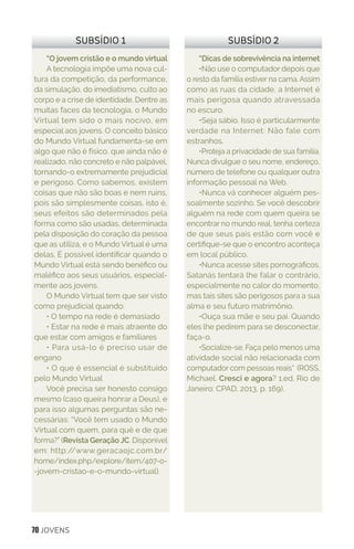 70 JOVENS
“Dicas de sobrevivência na internet
•Não use o computador depois que
o resto da família estiver na cama. Assim
como as ruas da cidade, a Internet é
mais perigosa quando atravessada
no escuro.
•Seja sábio. Isso é particularmente
verdade na Internet: Não fale com
estranhos.
•Proteja a privacidade de sua família.
Nunca divulgue o seu nome, endereço,
número de telefone ou qualquer outra
informação pessoal na Web.
•Nunca vá conhecer alguém pes-
soalmente sozinho. Se você descobrir
alguém na rede com quem queira se
encontrar no mundo real, tenha certeza
de que seus pais estão com você e
certifique-se que o encontro aconteça
em local público.
•Nunca acesse sites pornográficos.
Satanás tentará lhe falar o contrário,
especialmente no calor do momento,
mas tais sites são perigosos para a sua
alma e seu futuro matrimônio.
•Ouça sua mãe e seu pai. Quando
eles lhe pedirem para se desconectar,
faça-o.
•Socialize-se. Faça pelo menos uma
atividade social não relacionada com
computador com pessoas reais” (ROSS,
Michael. Cresci e agora? 1.ed. Rio de
Janeiro: CPAD, 2013, p. 169).
SUBSÍDIO 2
“O jovem cristão e o mundo virtual
A tecnologia impõe uma nova cul-
tura da competição, da performance,
da simulação, do imediatismo, culto ao
corpo e a crise de identidade. Dentre as
muitas faces da tecnologia, o Mundo
Virtual tem sido o mais nocivo, em
especial aos jovens. O conceito básico
do Mundo Virtual fundamenta-se em
algo que não é físico, que ainda não é
realizado, não concreto e não palpável,
tornando-o extremamente prejudicial
e perigoso. Como sabemos, existem
coisas que não são boas e nem ruins,
pois são simplesmente coisas, isto é,
seus efeitos são determinados pela
forma como são usadas, determinada
pela disposição do coração da pessoa
que as utiliza, e o Mundo Virtual é uma
delas. É possível identificar quando o
Mundo Virtual está sendo benéfico ou
maléfico aos seus usuários, especial-
mente aos jovens.
O Mundo Virtual tem que ser visto
como prejudicial quando:
• O tempo na rede é demasiado
• Estar na rede é mais atraente do
que estar com amigos e familiares
• Para usá-lo é preciso usar de
engano
• O que é essencial é substituído
pelo Mundo Virtual
Você precisa ser honesto consigo
mesmo (caso queira honrar a Deus), e
para isso algumas perguntas são ne-
cessárias: “Você tem usado o Mundo
Virtual com quem, para quê e de que
forma?” (Revista Geração JC. Disponível
em: http://www.geracaojc.com.br/
home/index.php/explore/item/407-o-
-jovem-cristao-e-o-mundo-virtual).
SUBSÍDIO 1
 