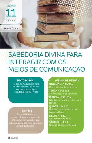 72 JOVENS
SÍNTESE
Com sabedoria e
discernimento, o servo de
Deus é capaz de interagir
adequadamente com os meios
de comunicação.
TEXTO DO DIA
“E não comuniqueis com
as obras infrutuosas das
trevas, mas, antes,
condenai-as.” (Ef 5.11)
LIÇÃO
1110/12/2017
SABEDORIA DIVINA PARA
INTERAGIR COM OS
MEIOS DE COMUNICAÇÃO
AGENDA DE LEITURA
SEGUNDA – 2 Pe 2.14
Olhos cheios de adultério
TERÇA – 2 Co 11.3
A corrupção dos sentidos
QUARTA – 2 Co 6.14
Não há comunhão entre luz e
trevas
QUINTA – Pv 9.10
O princípio da sabedoria é
temer a Deus
SEXTA – Tg 3.17
A sabedoria do alto
SÁBADO – Hb 1.1
O Deus que se comunica
Dia da Bíblia
 