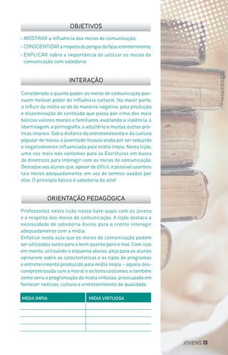JOVENS 73
Professor(a), nesta lição nosso bate-papo com os jovens
é a respeito dos meios de comunicação. A lição destaca a
necessidade de sabedoria divina para o crente interagir
adequadamente com a mídia.
Enfatize nesta aula que os meios de comunicação podem
ser utilizados tanto para o bem quanto para o mal. Com isso
em mente, utilizando o esquema abaixo, peça para os alunos
opinarem sobre as características e os tipos de programas
e entretenimento produzido pela mídia ímpia – aquela des-
compromissada com a moral e os bons costumes, e também
como seria a programação da mídia virtuosa, preocupada em
fornecer notícias, cultura e entretenimento de qualidade.
Considerado o quarto poder, os meios de comunicação pos-
suem notável poder de influência cultural. Na maior parte,
o influir da mídia se dá de maneira negativa, pela produção
e disseminação de conteúdo que passa por cima dos mais
básicos valores morais e familiares, exaltando a violência, a
libertinagem, a pornografia, o adultério e muitas outras prá-
ticas imorais. Sob o disfarce do entretenimento e da cultura
popular de massa, a juventude incauta acaba por ser seduzida
e negativamente influenciada pela mídia ímpia. Nesta lição,
uma vez mais nos voltamos para as Escrituras em busca
de diretrizes para interagir com os meios de comunicação.
Destaque aos alunos que, apesar de difícil, é possível usarmos
tais meios adequadamente, em vez de sermos usados por
eles. O princípio básico é sabedoria do alto!
•	MOSTRAR a influência dos meios de comunicação;
•	CONSCIENTIZARarespeitodoperigosdofalsoentretenimento;
•	EXPLICAR sobre a importância de utilizar os meios de
comunicação com sabedoria.
OBJETIVOS
INTERAÇÃO
ORIENTAÇÃO PEDAGÓGICA
MÍDIA ÍMPIA MÍDIA VIRTUOSA
 