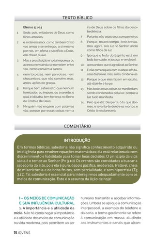 74 JOVENS
I – OS MEIOS DE COMUNICAÇÃO
E SUA INFLUÊNCIA CULTURAL
1. A importância e a utilidade da
mídia. Não há como negar a importância
e a utilidade dos meios de comunicação
na vida moderna, pois permitem ao ser
humano transmitir e receber informa-
ções. Embora se aplique à comunicação
interpessoal, a exemplo do telefone e
da carta, o termo geralmente se refere
à comunicação em massa, aludindo
aos instrumentos e canais que alcan-
COMENTÁRIO
INTRODUÇÃO
Em termos bíblicos, sabedoria não significa conhecimento adquirido ou
inteligência para resolver equações matemáticas; ela está relacionada com
discernimento e habilidade para tomar boas decisões. O princípio da vida
sábia é o temor ao Senhor (Pv 9.10). Os crentes são convidados a buscar a
sabedoria do alto, pois ela é pura, depois pacífica, moderada, tratável, cheia
de misericórdia e de bons frutos, sem parcialidade, e sem hipocrisia (Tg
3.17). Tal sabedoria é essencial para interagirmos adequadamente com os
meios de comunicação. Este é o assunto da lição de hoje!
TEXTO BÍBLICO
Efésios 5.1-14
1 	 Sede, pois, imitadores de Deus, como
filhos amados;
2	 e andai em amor, como também Cristo
vos amou e se entregou a si mesmo
por nós, em oferta e sacrifício a Deus,
em cheiro suave.
3	 Mas a prostituição e toda impureza ou
avareza nem ainda se nomeiem entre
vós, como convém a santos;
4	 nem torpezas, nem parvoíces, nem
chocarrices, que não convêm; mas,
antes, ações de graças.
5	 Porque bem sabeis isto: que nenhum
fornicador, ou impuro, ou avarento, o
qual é idólatra, tem herança no Reino
de Cristo e de Deus.
6	 Ninguém vos engane com palavras
vãs; porque por essas coisas vem a
ira de Deus sobre os filhos da deso-
bediência.
7 	 Portanto, não sejais seus companheiros.
8	 Porque, noutro tempo, éreis trevas,
mas, agora, sois luz no Senhor; andai
como filhos da luz
9 	 (porque o fruto do Espírito está em
toda bondade, e justiça, e verdade),
10	 aprovando o que é agradável ao Senhor.
11 	 E não comuniqueis com as obras infrutu-
osas das trevas, mas, antes, condenai-as.
12	 Porque o que eles fazem em oculto,
até dizê-lo é torpe.
13	 Mas todas essas coisas se manifestam,
sendo condenadas pela luz, porque a
luz tudo manifesta.
14 	 Pelo que diz: Desperta, ó tu que dor-
mes, e levanta-te dentre os mortos, e
Cristo te esclarecerá.
 