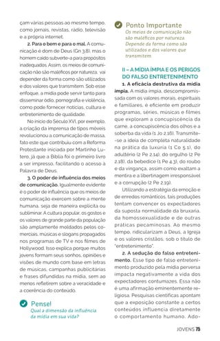 JOVENS 75
çam várias pessoas ao mesmo tempo,
como jornais, revistas, rádio, televisão
e a própria internet.
2. Para o bem e para o mal. A comu-
nicação é dom de Deus (Gn 3.8), mas o
homem caído subverte-a para propósitos
inadequados. Assim, os meios de comuni-
cação não são maléficos por natureza, vai
depender da forma como são utilizados
e dos valores que transmitem. Sob esse
enfoque, a mídia pode servir tanto para
disseminar ódio, pornografia e violência,
como pode fornecer notícias, cultura e
entretenimento de qualidade.
No início do Século XVI, por exemplo,
a criação da imprensa de tipos móveis
revolucionou a comunicação de massa,
fato este que contribuiu com a Reforma
Protestante iniciada por Martinho Lu-
tero, já que a Bíblia foi o primeiro livro
a ser impresso, facilitando o acesso à
Palavra de Deus.
3. O poder de influência dos meios
de comunicação. Igualmente evidente
é o poder de influência que os meios de
comunicação exercem sobre a mente
humana, seja de maneira explícita ou
subliminar. A cultura popular, os gostos e
os valores de grande parte da população
são amplamente moldados pelos co-
merciais, músicas e slogans propagados
nos programas de TV e nos filmes de
Hollywood. Isso explica porque muitos
jovens formam seus sonhos, opiniões e
visões de mundo com base em letras
de músicas, campanhas publicitárias
e frases difundidas na mídia, sem ao
menos refletirem sobre a veracidade e
a coerência do conteúdo.
Pense!
Qual a dimensão da influência
da mídia em sua vida?
Ponto Importante
Os meios de comunicação não
são maléficos por natureza.
Depende da forma como são
utilizados e dos valores que
transmitem.
II – A MÍDIA ÍMPIA E OS PERIGOS
DO FALSO ENTRETENIMENTO
1. A eficácia destrutiva da mídia
ímpia. A mídia ímpia, descompromis-
sada com os valores morais, espirituais
e familiares, é eficiente em produzir
programas, séries, músicas e filmes
que exploram a concupiscência da
carne, a concupiscência dos olhos e a
soberba da vida (1 Jo 2.16). Transmite-
-se a ideia de completa naturalidade
na prática da luxúria (1 Co 5.1), do
adultério (2 Pe 2.14), do orgulho (2 Pe
2.18), da bebedice (1 Pe 4.3), do roubo
e da vingança, assim como exaltam a
mentira e a libertinagem irresponsável
e a corrupção (2 Pe 2.19).
Utilizando a estratégia da emoção e
de enredos românticos, tais produções
tentam convencer os expectadores
da suposta normalidade da bruxaria,
da homossexualidade e de outras
práticas pecaminosas. Ao mesmo
tempo, ridicularizam a Deus, a Igreja
e os valores cristãos, sob o título de
“entretenimento”.
2. A sedução do falso entreteni-
mento. Esse tipo de falso entreteni-
mento produzido pela mídia perversa
impacta negativamente a vida dos
expectadores contumazes. Essa não
é uma afirmação eminentemente re-
ligiosa. Pesquisas científicas apontam
que a exposição constante a certos
conteúdos influencia diretamente
o comportamento humano. Ado-
 